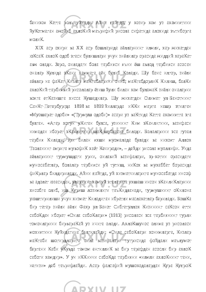 бенихоя Катта роль уйнади. Айни пайтда, у хозир хам уз ахамиятини йуКотмаган ажойиб ахлоКий-маърифий рисола сифатида алохида эътиборга молиК. XIX аср охири ва XX аср бошларида аёлларнинг илмли, хар жихатдан юКсаК ахлоК-одоб эгаси булишлари учун зиёлилар орасида жиддий хараКат авж олади. Зеро, оиладаги бола тарбияси яъни ёш авлод тарбияси асосан оналар Кулида эКани хаммага аён булиб Колади. Шу боис илгор, зиёли аёллар на фаКат Кизлар маКтабларини очиб, маКтабдорлиК Килиш, балКи ахлоКий-тарбиявий рисолалар ёзиш йули билан хам булажаК зиёли оналарни вояга етКазишга хисса Кушадилар. Шу жихатдан Олимат ул-Банотнинг СанКт-Петербургда 1898   ва 1899   йилларда иККи марта нашр этилган «Муошарат одоби» «(Турмуш одоби)» асари уз ваКтида Катта ахамиятга эга булган. «Агар хотун уКиган булса, узининг Ким эКанлигини, вазифаси нимадан иборат эКанлигини шаК-шубхасиз билади. Болаларини эса гузал тарбия Килади, эри билан яхши муомалада булади ва нихоят Аллох Таоланинг амрига мувофиК хаёт Кечиради», – дейди рисола муаллифи. Унда аёлларнинг турмушдаги урни, оилавий вазифалари, эр-хотин орасидаги муносабатлар, болалар тарбияси уй тутиш, ниКох ва мухаббат борасида фиКрлар билдирилади. Айни пайтда, уй хизматчиларига муносабатда инсоф ва адолат юзасидан, уларнинг хам уй эгаларига ухшаш инсон эКанлиКларини хисобга олиб, иш Куриш лозимлиги таъКидланади, турмушнинг оКилона уюштирилиши учун хизмат Киладиган ибратли маслахатлар берилади. БошКа бир татар зиёли аёли Фахр ул-Банот Сибгатуллох Кизининг саКсон етти сабоКдан иборат «Оила сабоКлари» (1913) рисоласи эса тарбиянинг турли томонларини бирвараКай уз ичига олади. АхлоКшунос олима уз рисоласи мохиятини Куйидагича белгилайди: «Оила сабоКлари хонимларга, Кизлар маКтаби шогирдларига оила вазифалари тугрисида фойдали маълумот бергани Каби уКувда тамом енгиллиК ва бир тарафдан асосли бир ахлоК сабоги хамдир». У ун иККинчи сабоКда тарбияни «илмли ахлоКнинг тани, негизи» деб таърифлайди. Асар фалсафий мушохадалардан Кура КупроК 