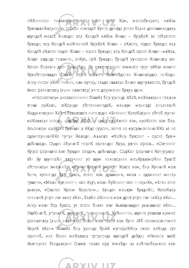 иККинчиси тиламаслигининг, рост сузи Кам, мансабпараст, ялКов булишлиКларининг сабаби нимада? Бунга дунёда утган барча донишмандлар шундай жавоб Килади: хар Кандай ялКов Киши – КурКоК ва гайратсиз булади; хар Кандай маКтанчоК КурКоК Киши – аКлсиз, нодон булади; хар Кандай аКлсиз нодон Киши – орсиз булади; хар Кандай орсиз Киши –ялКов, Киши олдида тиламчи, очКуз, суК булади; бундай хунарсиз Кишилар хеч Качон бировга дуст булмайди. Бу иллатларнинг хаммаси турт оёКли молни Купайтиришдан бошКа нарса хаёлига Келмайдиган Кишилардан чиКади. Агар инсон эКин-тиКин, илм-хунар, савдо ишлари билан шугулланса, бундай ёмон фазилатлар (яъни иллатлар) унга доримаган булур эди». «Насихатлар» рисоласининнг бошКа бир урнида Абай, маКолларни тахлил этиш орКали, юКорида айтганимиздеК, маълум маънода анъанавий Кадриятларни Кайта бахолашга интилади: «Бизнинг КозоКларни айтиб юрган маКоллари ичида, – дейди Абай, – ишга яроКлиси хам, яроКсизи хам бор. Баъзилари яроКсиз булиши у ёКда турсин, хатто на мусулмончилиККа ва на одамгарчилиККа тугри Келади. Аввало: «ФаКир булсанг – орсиз бул!» дейишади. Ордан айрилиб тириК юргандан Кура, улган афзал... «Олтинни Курса фаришта хам йулдан озади», дейишади. СадКаи фаришта Кетгурлар- эй! Бу шунчаКи уларнинг уз шум ниятларини маъКулламоКчи булиб айтганлари эмасми?... «Ярим КунлиК умринг Колса хам, бир КунлиК мол йиг», «узингда йуК булса, отанг хам душман», «мол – одамнинг жигар гушти», «Моли Купнинг – юзи ёруг, моли йуКнинг юзи – чориК», «Еган огиз уялар», «Олагон Кузим берагон»... Бундан маълум булдиКи, КозоКлар тинчлиК учун гам емас эКан, балКи аКсинча мол-дунё учун гам чеКар эКан... Агар моли бор булса, уз отаси билан хам ёвлашишдан уялишмас эКан... ИшКилиб, угрилиК, шумлиК, тиланчилиК, Куйинг-чи, шунга ухшаш ярамас фазилатлар (яъни иллатлар) билан мол топса хам буни айб санамаслигимиз КераК эКан». БошКа бир уринда буюК мутафаККир имон хаКида суз юритиб, яна баъзи маКоллар тугрисида шундай дейди; «Имонга шаК Келтирган бандаларни Оллох таоло афу этмайди ва пайгамбаримиз хам 