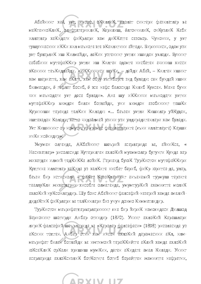 Абайнинг хаё, уят, инсоф, оКиллиК, адолат сингари фазилатлар ва маКтанчоКлиК, олифтагарчилиК, Керилиш, ёлгончилиК, очКузлиК Каби иллатлар хаКидаги фиКрлари хам диККатга сазовор. Чунончи, у уят тушунчасини иККи хил маънога эга эКанлигини айтади. Биринчиси, одам узи уят буларлиК иш Килмайди, леКин узганинг уятли ишидан уялади. Бунинг сабабини мутафаККир уятли иш Килган одамга нисбатан ачиниш хисси эКанини таъКидлайди. «ИККинчиси шуКи, – дейди Абай, – Килган ишинг хам шариатга, хам аКлга, хам обру-эътиборга зид булади: сен бундай ишни билмасдан, ё гафлат босиб, ё эса нафс балосида Килиб Куясан. Мана буни чин маънодаги уят деса булади». Ана шу иККинчи маънодаги уятни мутафаККир виждон билан боглайди, уни виждон азобининг ташКи Куриниши тарзида талКин Килади: «... баъзан уятли Кишилар уйКудан, иштахадан Колади, хатто чидаёлмай узини-узи улдирадиганлари хам булади. Уят Кишининг ор-номуси, уз ярамас фазилатларига (яъни иллатларга) Карши ичКи исёнидир». Умуман олганда, АКбайнинг шеърий асарларида ва, айниКса, « Насихатлар» рисоласида Кутарилган ахлоКий муаммолар бугунги Кунда хар жихатдан илмий тадКиККа лойиК. Гарчанд буюК ТурКистон мутафаККири Купгина иллатлар хаКида уз халКига нисбат бериб, фиКр юритса-да, улар, баъзи бир истисноли – фаКат КозоКларнинг анъанавий турмуш тарзига тааллуКли жихатларни хисобга олмаганда, умумтурКий ахамиятга молиК ахлоКий нуКсонлардир. Шу боис Абайнинг фалсафий-назарий хамда амалий- дидаКтиК фиКрлари ва талКинлари биз учун доимо Кимматлидир. ТурКистон маърифатпарварларининг яна бир йириК намояндаси Дилшод Барнонинг шогирди Анбар отиндир (1870). Унинг ахлоКий Карашлари лириК-фалсафий шеърларида ва «Каролар фалсафаси» (1898) рисоласида уз аКсини топган. Анбар отин хам инсон ахлоКий даражасини аКл, илм- маърифат билан боглайди ва ижтимоий тараККиётга аКлий хамда ахлоКий юКсаКлиК орКали эришиш мумКин, деган аКидага амал Килади. Унинг асарларида ахлоКсизлиК ботКогига ботиб бораётган жамиятга нафратни, 