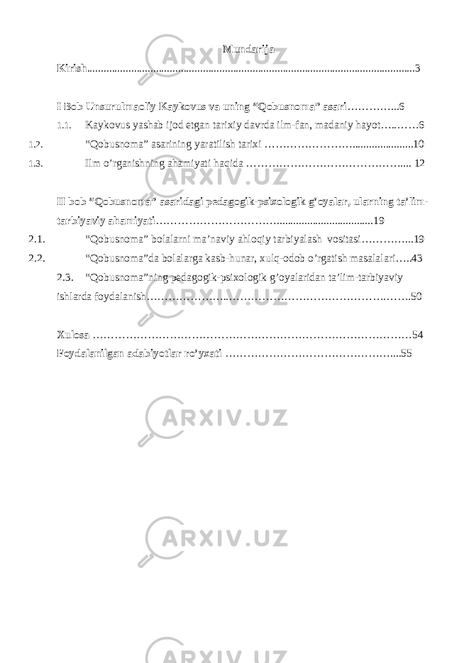 Mundarija Kirish .......................................................................................................................3 I Bob Unsurulmaoliy Kaykovus va uning “Qobusnoma” asari …………...6 1.1. Kaykovus yashab ijod etgan tarixiy davrda ilm-fan, madaniy hayot…..……6 1.2. “Qobusnoma” asarining yaratilish tarixi ……………………........ ..............10 1.3. Ilm o’rganishning ahamiyati haqida …………………………………….... 12 II bob “Qobusnoma” asaridagi pedagogik-psixologik g’oyalar, ularning ta’lim- tarbiyaviy ahamiyati ……………………………...................................19 2.1. “Qobusnoma” bolalarni ma’naviy ahloqiy tarbiyalash vositasi…………...19 2.2. “Qobusnoma”da bolalarga kasb-hunar, xulq-odob o’rgatish masalalari…..43 2.3. “Qobusnoma”ning pedagogik-psixologik g’oyalaridan ta’lim-tarbiyaviy ishlarda foydalanish…………………..…………………………………….…….50 Xulosa ……………………………………………………………………………54 Foydalanilgan adabiyotlar ro’yxati ………………………………………....55 