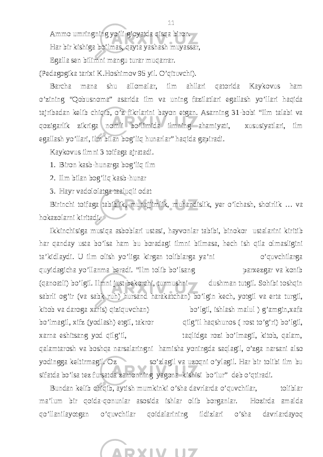 Ammo umringning yo’li g’oyatda qisqa biron. Har bir kishiga bo’lmas, qayta yashash muyassar, Egalla sen bilimni mangu turar muqarrar. (Pedagogika tarixi K.Hoshimov 95 yil. O’qituvchi). Barcha mana shu allomalar, ilm ahllari qatorida Kaykovus ham o’zining “Qobusnoma” asarida ilm va uning fazilatlari egallash yo’llari haqida tajribadan kelib chiqib, o’z fikrlarini bayon etgan. Asarning 31-bobi “Ilm talabi va qozigarlik zikriga nomli bo’limida ilmning ahamiyati, xususiyatlari, ilm egallash yo’llari, ilm bilan bog’liq hunarlar” haqida gapiradi. Kaykovus ilmni 3 toifaga ajratadi. 1. Biron kasb-hunarga bog’liq ilm 2. Ilm bilan bog’liq kasb-hunar 3. Hayr vadololatga taaluqli odat Birinchi toifaga tabiblik, munajjimlik, muhandislik, yer o’lchash, shoirlik … va hokazolarni kiritadi. Ikkinchisiga musiqa asboblari ustasi, hayvonlar tabibi, binokor ustalarini kiritib har qanday usta bo’lsa ham bu boradagi ilmni bilmasa, hech ish qila olmasligini ta’kidlaydi. U ilm olish yo’liga kirgan toliblarga ya’ni o’quvchilarga quyidagicha yo’llanma beradi. “Ilm tolib bo’lsang parxezgar va konib (qanoatli) bo’lgil. Ilmni just bekorchi, turmushni dushman tutgil. Sohibi toshqin sabrli og’ir (va sabk ruh) hursand harakatchan) bo’lgin kech, yotgil va erta turgil, kitob va daroga xaris) qiziquvchan) bo’lgil, ishlash malul ) g’amgin,xafa bo’lmagil, xifz (yodlash) etgil, takror qilg’il haqshunos ( rost to’g’ri) bo’lgil, xarna eshitsang yod qilg’il, taqlidga rozi bo’lmagil, kitob, qalam, qalamtarosh va boshqa narsalaringni hamisha yoningda saqlagil, o’zga narsani also yodingga keltirmagil. Oz so’zlagil va uzoqni o’ylagil. Har bir tolibi ilm bu sifatda bo’lsa tez fursatda zamonning yagona kishisi bo’lur” deb o’qtiradi. Bundan kelib chiqib, aytish mumkinki o’sha davrlarda o’quvchilar, toliblar ma’lum bir qoida-qonunlar asosida ishlar olib borganlar. Hozirda amalda qo’llanilayotgan o’quvchilar qoidalarining ildizlari o’sha davrlardayoq 11 