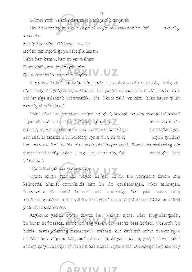 - Bilimni yosh va aqliy darajasini hisobga olib o’rgatish - Har bir so’zning bolalar hissiyotini uyg’otish darajasida bo’lishi zarurligi xususida. Sa’diy Sheroziy: - O’qituvchi haqida Bo’lsin qattiqqo’lligu yumshoqlik baxam Tabib ham kesaru, ham qo’yar malham Dono kishi qattiq bo’lmaydi doim Qadri ketar bo’lsa xamon muloyim. Kaykovus fikrlarining ko’pchiligi hozirda ham davom etib kelmoqda, haligacha o’z ahamiyatini yo’qotmagan. Masalan: Ilm yo’lida munozaradan chekinmaslik, lekin uni janjalga aylantirib yubormaslik, o’z fikrini dalil va isbot bilan bayon qilish zarurligini ta’kidlaydi. “Isbot bilan tur, rad qilma ahtiyot bo’lgilki, keyingi so’zing avvalgisini teskari bayon qilmasin”. Ilmni faqat kitobdan o’rganish bilan cheklanib qolmay, aql va tafakkur bilan hukm chiqarish kerakligini ham ta’kidlaydi. Shu talablar asosida u bu boradagi tijorat ilmi, tib ilmi, nujum (yulduz) ilmi, xandasa ilmi haqida o’z qarashlarini bayon etadi. Bunda ota-onalarning o’z farzandlarini tarbiyalashda ularga ilmu odob o’rgatish zarurligini ham ta’kidlaydi. Tijorat ilmi (32 bob savdo-sotiq). Tijorat ishlari qadimdan paydo bo’lgan bo’lib, shu paytgacha davom etib kelmoqda. Shariat qonunlarida ham bu ilm qoralanmagan, inkor etilmagan. “oluv-sotuv bir molni ikkinchi mol barobariga ikki yoki undan ortiq kishilarning rozilashib almashtiriladir” deyiladi bu haqida (Muhtasar T.Cho’lpon 1994 y 15 bet Rashid Zohid). Kaykovus yashab o’tgan davrda ham kishilar tijorat bilan shug’ullanganlar, bu hunar bo’lmasada, ammo uni eng yaxshi bir san’at desa bo’ladi. Yozuvchi bu bobda savdagarlarning mashaqqatli mehnati, kun kechirish uchun dunyoning u chetidan bu chetiga borishi, tog’lardan oshib, daryolar kechib, joni, tani va molini xatarga qo’yib, xalqqa ne’mat keltirishi haqida bayon etadi. U savdogarlarga shunday 13 