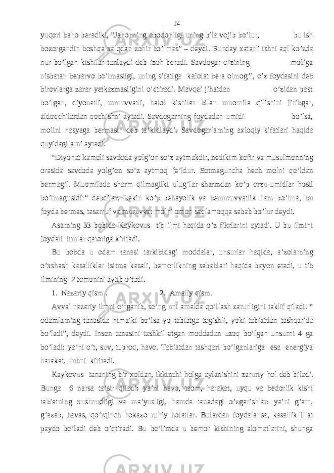 yuqori baho beradiki, “Jahonning obodonligi uning bila vojib bo’lur, bu ish bozorgandin boshqa xalqdan zohir bo’lmas” – deydi. Bunday xatarli ishni aql ko’zda nur bo’lgan kishilar tanlaydi deb izoh beradi. Savdogar o’zining moliga nisbatan beparvo bo’lmasligi, uning sifatiga kafolat bera olmog’i, o’z foydasini deb birovlarga zarar yetkazmasligini o’qtiradi. Mavqei jihatdan o’zidan past bo’lgan, diyonatli, muruvvatli, halol kishilar bilan muomila qilishini firibgar, aldoqchilardan qochishni aytadi. Savdogarning foydadan umidi bo’lsa, molini nasyaga bermasin deb ta’kidlaydi. Savdogarlarning axloqiy sifatlari haqida quyidagilarni aytadi. “Diyonat kamoli savdoda yolg’on so’z aytmakdir, nedikim kofir va musulmonning orasida savdoda yolg’on so’z aytmoq fe’ldur. Sotmaguncha hech molni qo’ldan bermagil. Muomilada sharm qilmagilki ulug’lar sharmdan ko’p orzu-umidlar hosil bo’lmagusidir” debdilar. Lekin ko’p behayolik va bemuruvvatlik ham bo’lma, bu foyda bermas, tasarruf va muruvvat molni omon saqlamoqqa sabab bo’lur deydi. Asarning 33 bobida Kaykovus tib ilmi haqida o’z fikrlarini aytadi. U bu ilmini foydali ilmlar qatoriga kiritadi. Bu bobda u odam tanasi tarkibidagi moddalar, unsurlar haqida, a’zolarning o’xshash kasalliklar isitma kasali, bemorlikning sabablari haqida bayon etadi, u tib ilmining 2 tomonini aytib o’tadi. 1. Nazariy qism . 2. Amaliy qism. Avval nazariy ilmni o’rganib, so’ng uni amalda qo’llash zarurligini taklif qiladi. “ odamlarning tanasida nimaiki bo’lsa yo tabiatga tegishli, yoki tabiatdan tashqarida bo’ladi”, deydi. Inson tanasini tashkil etgan moddadan uzoq bo’lgan unsurni 4 ga bo’ladi: ya’ni o’t, suv, tuproq, havo. Tabiatdan tashqari bo’lganlariga esa energiya harakat, ruhni kiritadi. Kaykovus tananing bir xoldan, ikkinchi holga aylanishini zaruriy hol deb biladi. Bunga 6 narsa ta’sir qiladi: ya’ni havo, taom, harakat, uyqu va bedorlik kishi tabiatning xushnudligi va ma’yusligi, hamda tanadagi o’zgarishlar: ya’ni g’am, g’azab, havas, qo’rqinch hokazo ruhiy holatlar. Bulardan foydalansa, kasallik illat paydo bo’ladi deb o’qtiradi. Bu bo’limda u bemor kishining alomatlarini, shunga 14 
