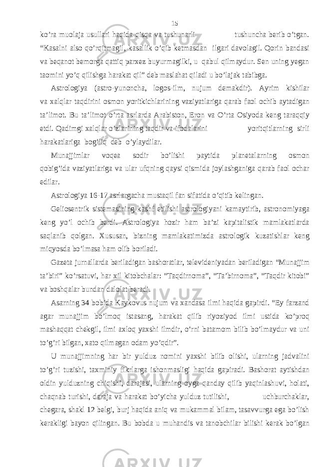 ko’ra muolaja usullari haqida qisqa va tushunarli tushuncha berib o’tgan. “Kasalni also qo’rqitmagil, kasallik o’qib ketmasdan ilgari davolagil. Qorin bandasi va beqanot bemorga qattiq parxez buyurmagilki, u qabul qilmaydur. Sen uning yegan taomini yo’q qilishga harakat qil” deb maslahat qiladi u bo’lajak tabibga. Astrologiya (astro-yunoncha, logos-ilm, nujum demakdir). Ayrim kishilar va xalqlar taqdirini osmon yoritkichlarining vaziyatlariga qarab faol ochib aytadigan ta’limot. Bu ta’limot o’rta asrlarda Arabiston, Eron va O’rta Osiyoda keng taraqqiy etdi. Qadimgi xalqlar o’zlarining taqdir va ifodalarini yoritqitlarning sirli harakatlariga bog’liq deb o’ylaydilar. Munajjimlar voqea sodir bo’lishi paytida planetalarning osmon qobig’ida vaziyatlariga va ular ufqning qaysi qismida joylashganiga qarab faol ochar edilar. Astrologiya 16-17 asrlargacha mustaqil fan sifatida o’qitib kelingan. Geliosentrik sistemasining kashf etilishi astrologiyani kamaytirib, astronomiyaga keng yo’l ochib berdi. Astrologiya hozir ham ba’zi kapitalistik mamlakatlarda saqlanib qolgan. Xususan, bizning mamlakatimizda astrologik kuzatishlar keng miqyosda bo’lmasa ham olib boriladi. Gazeta jurnallarda beriladigan bashoratlar, televideniyadan beriladigan “Munajjim ta’biri” ko’rsatuvi, har xil kitobchalar: “Taqdirnoma”, “Ta’birnoma”, “Taqdir kitobi” va boshqalar bundan dalolat beradi. Asarning 34 bobida Kaykovus nujum va xandasa ilmi haqida gapirdi. “Ey farzand agar munajjim bo’lmoq istasang, harakat qilib riyoziyod ilmi ustida ko’proq mashaqqat chekgil, ilmi axloq yaxshi ilmdir, o’rni batamom bilib bo’lmaydur va uni to’g’ri bilgan, xato qilmagan odam yo’qdir”. U munajjimning har bir yulduz nomini yaxshi bilib olishi, ularning jadvalini to’g’ri tuzishi, taxminiy fikrlarga ishonmasligi haqida gapiradi. Bashorat aytishdan oldin yulduzning chiqishi, darajasi, ularning oyga qanday qilib yaqinlashuvi, holati, chaqnab turishi, daraja va harakat bo’yicha yulduz tutilishi, uchburchaklar, chegara, shakl 12 belgi, burj haqida aniq va mukammal bilam, tasavvurga ega bo’lish kerakligi bayon qilingan. Bu bobda u muhandis va tanobchilar bilishi kerak bo’lgan 15 