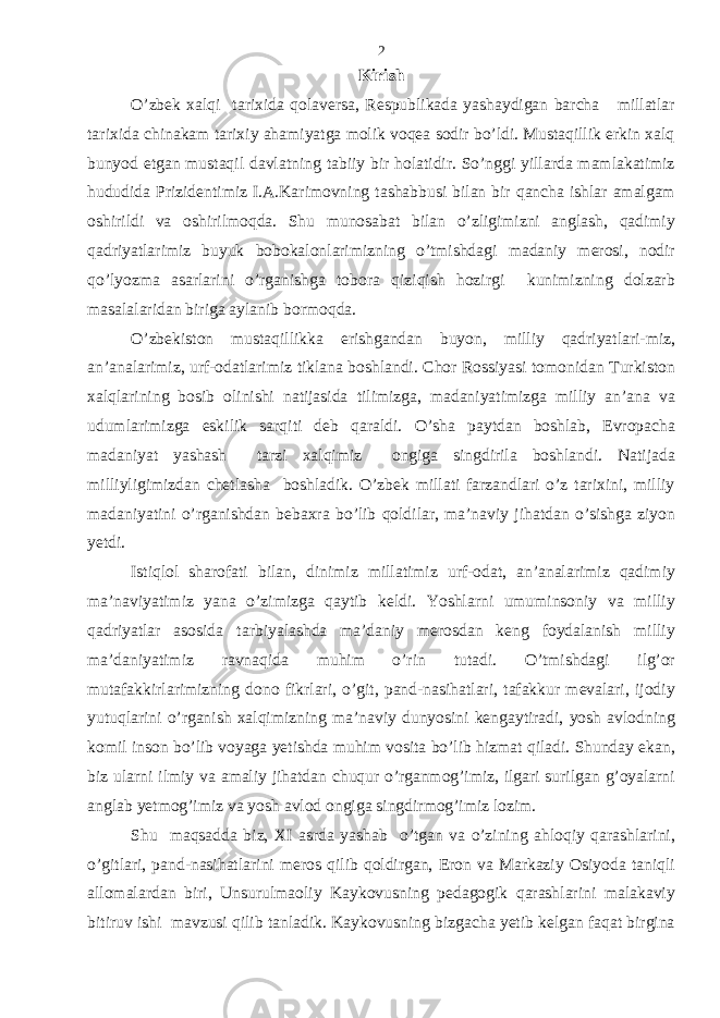 Kirish O’zbek xalqi tarixida qolaversa, Respublikada yashaydigan barcha millatlar tarixida chinakam tarixiy ahamiyatga molik voqea sodir bo’ldi. Mustaqillik erkin xalq bunyod etgan mustaqil davlatning tabiiy bir holatidir. So’nggi yillarda mamlakatimiz hududida Prizidentimiz I.A.Karimovning tashabbusi bilan bir qancha ishlar amalgam oshirildi va oshirilmoqda. Shu munosabat bilan o’zligimizni anglash, qadimiy qadriyatlarimiz buyuk bobokalonlarimizning o’tmishdagi madaniy merosi, nodir qo’lyozma asarlarini o’rganishga tobora qiziqish hozirgi kunimizning dolzarb masalalaridan biriga aylanib bormoqda. O’zbekiston mustaqillikka erishgandan buyon, milliy qadriyatlari-miz, an’analarimiz, urf-odatlarimiz tiklana boshlandi. Chor Rossiyasi tomonidan Turkiston xalqlarining bosib olinishi natijasida tilimizga, madaniyatimizga milliy an’ana va udumlarimizga eskilik sarqiti deb qaraldi. O’sha paytdan boshlab, Evropacha madaniyat yashash tarzi xalqimiz ongiga singdirila boshlandi. Natijada milliyligimizdan chetlasha boshladik. O’zbek millati farzandlari o’z tarixini, milliy madaniyatini o’rganishdan bebaxra bo’lib qoldilar, ma’naviy jihatdan o’sishga ziyon yetdi. Istiqlol sharofati bilan, dinimiz millatimiz urf-odat, an’analarimiz qadimiy ma’naviyatimiz yana o’zimizga qaytib keldi. Yoshlarni umuminsoniy va milliy qadriyatlar asosida tarbiyalashda ma’daniy merosdan keng foydalanish milliy ma’daniyatimiz ravnaqida muhim o’rin tutadi. O’tmishdagi ilg’or mutafakkirlarimizning dono fikrlari, o’git, pand-nasihatlari, tafakkur mevalari, ijodiy yutuqlarini o’rganish xalqimizning ma’naviy dunyosini kengaytiradi, yosh avlodning komil inson bo’lib voyaga yetishda muhim vosita bo’lib hizmat qiladi. Shunday ekan, biz ularni ilmiy va amaliy jihatdan chuqur o’rganmog’imiz, ilgari surilgan g’oyalarni anglab yetmog’imiz va yosh avlod ongiga singdirmog’imiz lozim. Shu maqsadda biz, XI asrda yashab o’tgan va o’zining ahloqiy qarashlarini, o’gitlari, pand-nasihatlarini meros qilib qoldirgan, Eron va Markaziy Osiyoda taniqli allomalardan biri, Unsurulmaoliy Kaykovusning pedagogik qarashlarini malakaviy bitiruv ishi mavzusi qilib tanladik. Kaykovusning bizgacha yetib kelgan faqat birgina 2 