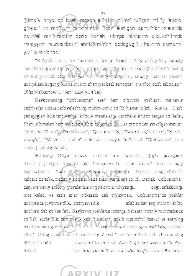 ijtimоiy hаyotidа bоsh mеzоn sifаtidа e’tirоf etilgаn milliy istiqlоl g’оyasi vа mаfkurа mаzmunidа ilgаri surilgаn qаrаshlаr хususidа bаtаfsil mа’lumоtlаr bеrib bоrish, ulаrgа nisbаtаn o’quvchilаrdа muаyyan munоsаbаtni shаkllаntirish pеdаgоgik jihаtdаn sаmаrаli yo’l hisоblаnаdi. “E’tiqodi butun, har tomonlama kamol topgan milliy qadriyatlar, axloqiy fazilatlarning qadriga yetadigan, ularga rioya qiladigan shaxslargina davlatimizning ertasini yaratadi. O’quvchi yoshlarni milliy qadriyatlar, axloqiy fazilatlar asosida tarbiyalash bugungi kunda muhim ahamiyat kasb etmoqda”. (“Axloq-odob saboqlari”. Ulfat Mahkamov. T. “Fan” 1994 yil 4 bet). Kaykovusning “Qobusnoma” asari ham o’quvchi yoshlarni ma’naviy qadriyatlar ruhida tarbiyalashning muhim omili bo’lib hizmat qiladi. Rus va G’arb pedagoglari bola tarbiyasiga, ahloqiy masalalarga qanchalik e’tibor bergan bo’lsalar, Sharq allomalari ham shuncha e’tibor qilganlar. Bu ular tomonidan yaratilgan asarlar: “Kalila va Dimna”, “Donishnoma”, “Qutadg’u bilig”, “Devoni lug’atit turk”, “Xibatul xaqoyiq”, “Mahbub-ul qulub” kabilarda namoyon bo’lishadi. “Qobusnoma” ham shular jumlasiga kiradi. Markaziy Osiyo klassik shoirlari o’z asarlarida ajoyib pedagogik fikrlarni, jamiyat hayotida oid insonparvarlik, halol mehnat kabi ahloqiy tushunchalarni ifoda tadilar. Xususan, pedagogik fikrlarni rivojlantirishda xalqaro do’stlik, madaniy aloqalar katta ahamiyatga ega bo’ldi. Demak “Qobusnoma” dagi ma’naviy-axloqiy g’oyalar bizning xalqimiz ruhiyatiga, ongi, tafakkuriga mos keladi va katta ta’sir o’tkazadi deb o’ylayman. “Qobusnoma”da yoshlar tarbiyasida juvonmardlik, insonparvarlik talablaridan eng muhimi ahloq tarbiyasi deb ko’rsatiladi. Kaykovus yoshlarda insonga nisbatan insoniy munosabatda bo’lish, adolatlilik, samimiylik kabi hislatlarni tarkib toptirishni istaydi va asarning boshidan oxirigacha shu ezgu maqsadni amalgam oshirishga harakat qiladi. Uning qarashlarida inson tarbiyasi omili muhim o’rin tutadi. U axloqning birinchi belgisi suxandonlik deb biladi. Asarning 7 bobi suxandonlik bilan baland martabaga ega bo’lish masalasiga bag’ishlanadi. Bu bobda 27 