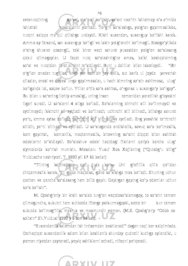 avtonutqining go’zal, ma’noli bo’lishi, so’zni noo’rin ishlatmay o’z o’rnida ishlatish masalalarini yoritadi. To’g’ri so’zlashga, yolg’on gapirmaslikka, nutqni xalqqa ma’qul qilishga undaydi. Kishi suxandon, suxanguy bo’lishi kerak. Ammo ey farzand, sen suxanguy bo’lgil va lekin yolg’onchi bo’lmagil. Rostgo’ylikda o’zing shuxrat qozongil, toki biror vaqt zarurat yuzasidan yolg’on so’zlasang qabul qilmagaylar. U faqat nutq so’zlashnigina emas, balki boshqalarning so’zi va nutqidan ibrat olishni ta’kidlaydi. Buni u dalillar bilan isbotlaydi. “Bir o’g’lon onadan tug’ilsa, unga yer osti bir joy qilib, sut berib ul joyda parvarish qilsalar, onasi va doyasi unga gapirmasalar, u hech kimning so’zin eshitmasa, ulug’ bo’lganda lol, soqov bo’lur. Yillar o’tib so’z eshitsa, o’rgansa u suxango’y bo’lgay”. Bu bilan u so’zning ilohiy emasligi, uning inson tomonidan yaratilish g’oyasini ilgari suradi. U so’zlarni 4 xilga bo’ladi. So’zlarning birinchi xili bo’linmaydi va aytilmaydi; ikkinchi xil aytiladi va bo’linadi; uchinchi xili bilinadi, bilishga zarurat yo’q, ammo aytsa bo’ladi; to’rtinchi xili bilinadi va aytiladi. Eng yaxshisi to’rtinchi xilidir, ya’ni bilinadi va aytiladi. U so’zlaganda andishalik, sovuq so’z bo’lmaslik, kam gapirish, kamtarlik, maqtanmaslik, birovning so’zini diqqat bilan eshitish odoblarini ta’kidlaydi. So’zlashuv odobi haqidagi fikrlarni qariyb barcha ulug’ siymolarda ko’rish mumkin. Masalan: Yusuf Xos Xojibning (“Qutadg’u bilig” Yulduzcha nashriyoti. T. 1990 yil 12-15 betlar) “Tilning keltiradigan nafi juda ko’p. Uni g’ofillik qilib qo’ldan chiqarmaslik kerak. Til goho maqtalsa, goho so’kishga mos bo’ladi. Shuning uchun qachon va qancha so’zlasang ham bilib gapir. Gapirgan gaping ko’p odamlar uchun ko’z bo’lsin”. M. Qoshg’ariy bir kishi so’zlab turg’on vaqtdaso’zlamagay, to so’zini tamom qilmaguncha, sukutni ham suhbatda iftorga yetkurmagayki, xatto bir kun tamom sukutda bo’lmog’ilik, makrux va mazmundir yomon. (M.S. Qoshg’ariy “Odob as- solixin” Sh.Yulduzi 1990 y 5 son 94 bet). “Suxandonlik salomdan ish intizomdan boshlanadi” degan naql bor xalqimizda. Darhaqiqat suxandonlik salom bilan boshlanib shunday qudratli kuchga aylandiki, u yomon niyatdan qaytaradi, yopiq eshiklarni ochadi, nifoqni yo’qotadi. 28 
