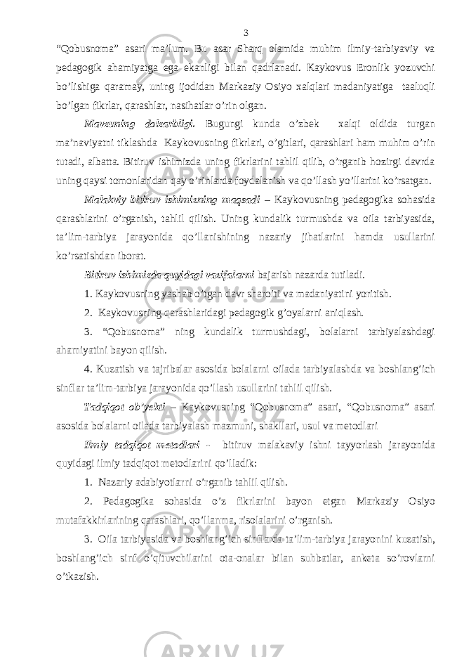 “Qobusnoma” asari ma’lum. Bu asar Sharq olamida muhim ilmiy-tarbiyaviy va pedagogik ahamiyatga ega ekanligi bilan qadrlanadi. Kaykovus Eronlik yozuvchi bo’lishiga qaramay, uning ijodidan Markaziy Osiyo xalqlari madaniyatiga taaluqli bo’lgan fikrlar, qarashlar, nasihatlar o’rin olgan. Mavzuning dolzarbligi. Bugungi kunda o’zbek xalqi oldida turgan ma’naviyatni tiklashda Kaykovusning fikrlari, o’gitlari, qarashlari ham muhim o’rin tutadi, albatta. Bitiruv ishimizda uning fikrlarini tahlil qilib, o’rganib hozirgi davrda uning qaysi tomonlaridan qay o’rinlarda foydalanish va qo’llash yo’llarini ko’rsatgan. Malakviy bitiruv ishimizning maqsadi – Kaykovusning pedagogika sohasida qarashlarini o’rganish, tahlil qilish. Uning kundalik turmushda va oila tarbiyasida, ta’lim-tarbiya jarayonida qo’llanishining nazariy jihatlarini hamda usullarini ko’rsatishdan iborat. Bitiruv ishimizda quyidagi vazifalarni bajarish nazarda tutiladi. 1. Kaykovusning yashab o’tgan davr sharoiti va madaniyatini yoritish. 2. Kaykovusning qarashlaridagi pedagogik g’oyalarni aniqlash. 3. “Qobusnoma” ning kundalik turmushdagi, bolalarni tarbiyalashdagi ahamiyatini bayon qilish. 4. Kuzatish va tajribalar asosida bolalarni oilada tarbiyalashda va boshlang’ich sinflar ta’lim-tarbiya jarayonida qo’llash usullarini tahlil qilish. Tadqiqot ob’yekti – Kaykovusning “Qobusnoma” asari, “Qobusnoma” asari asosida bolalarni oilada tarbiyalash mazmuni, shakllari, usul va metodlari Ilmiy tadqiqot metodlari - bitiruv malakaviy ishni tayyorlash jarayonida quyidagi ilmiy tadqiqot metodlarini qo’lladik: 1. Nazariy adabiyotlarni o’rganib tahlil qilish. 2. Pedagogika sohasida o’z fikrlarini bayon etgan Markaziy Osiyo mutafakkirlarining qarashlari, qo’llanma, risolalarini o’rganish. 3. Oila tarbiyasida va boshlang’ich sinflarda ta’lim-tarbiya jarayonini kuzatish, boshlang’ich sinf o’qituvchilarini ota-onalar bilan suhbatlar, anketa so’rovlarni o’tkazish. 3 