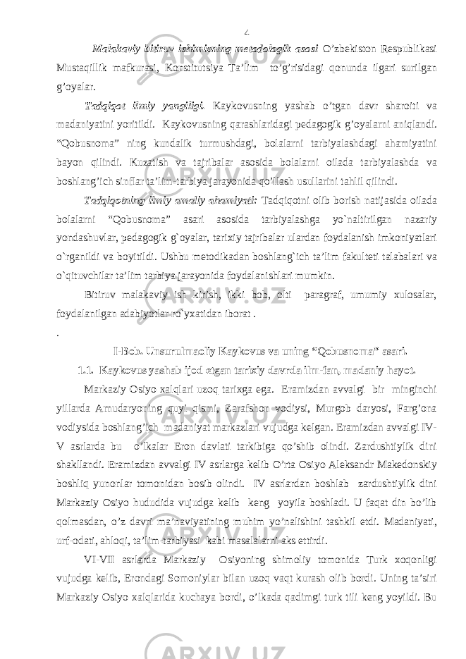  Malakaviy bitiruv ishimizning metodologik asosi O’zbekiston Respublikasi Mustaqillik mafkurasi, Konstitutsiya Ta’lim to’g’risidagi qonunda ilgari surilgan g’oyalar. Tadqiqot ilmiy yangiligi . Kaykovusning yashab o’tgan davr sharoiti va madaniyatini yoritildi. Kaykovusning qarashlaridagi pedagogik g’oyalarni aniqlandi. “Qobusnoma” ning kundalik turmushdagi, bolalarni tarbiyalashdagi ahamiyatini bayon qilindi. Kuzatish va tajribalar asosida bolalarni oilada tarbiyalashda va boshlang’ich sinflar ta’lim-tarbiya jarayonida qo’llash usullarini tahlil qilindi. Tadqiqotning ilmiy amaliy ahamiyati: Tadqiqotni olib borish natijasida oilada bolalarni “Qobusnoma” asari asosida tarbiyalashga yo`naltirilgan nazariy yondashuvlar, pedagogik g`oyalar, tarixiy tajribalar ulardan foydalanish imkoniyatlari o`rganildi va boyitildi. Ushbu metodikadan boshlang`ich ta’lim fakulteti talabalari va o`qituvchilar ta’lim tarbiya jarayonida foydalanishlari mumkin. Bitiruv malakaviy ish kirish, ikki bob, olti paragraf, umumiy xulosalar, foydalanilgan adabiyotlar ro`yxatidan iborat . . I-Bob. Unsurulmaoliy Kaykovus va uning “Qobusnoma” asari. 1.1. Kaykovus yashab ijod etgan tarixiy davrda ilm-fan, madaniy hayot. Markaziy Osiyo xalqlari uzoq tarixga ega. Eramizdan avvalgi bir minginchi yillarda Amudaryoning quyi qismi, Zarafshon vodiysi, Murgob daryosi, Farg’ona vodiysida boshlang’ich madaniyat markazlari vujudga kelgan. Eramizdan avvalgi IV- V asrlarda bu o’lkalar Eron davlati tarkibiga qo’shib olindi. Zardushtiylik dini shakllandi. Eramizdan avvalgi IV asrlarga kelib O’rta Osiyo Aleksandr Makedonskiy boshliq yunonlar tomonidan bosib olindi. IV asrlardan boshlab zardushtiylik dini Markaziy Osiyo hududida vujudga kelib keng yoyila boshladi. U faqat din bo’lib qolmasdan, o’z davri ma’naviyatining muhim yo’nalishini tashkil etdi. Madaniyati, urf-odati, ahloqi, ta’lim-tarbiyasi kabi masalalarni aks ettirdi. VI-VII asrlarda Markaziy Osiyoning shimoliy tomonida Turk xoqonligi vujudga kelib, Erondagi Somoniylar bilan uzoq vaqt kurash olib bordi. Uning ta’siri Markaziy Osiyo xalqlarida kuchaya bordi, o’lkada qadimgi turk tili keng yoyildi. Bu 4 
