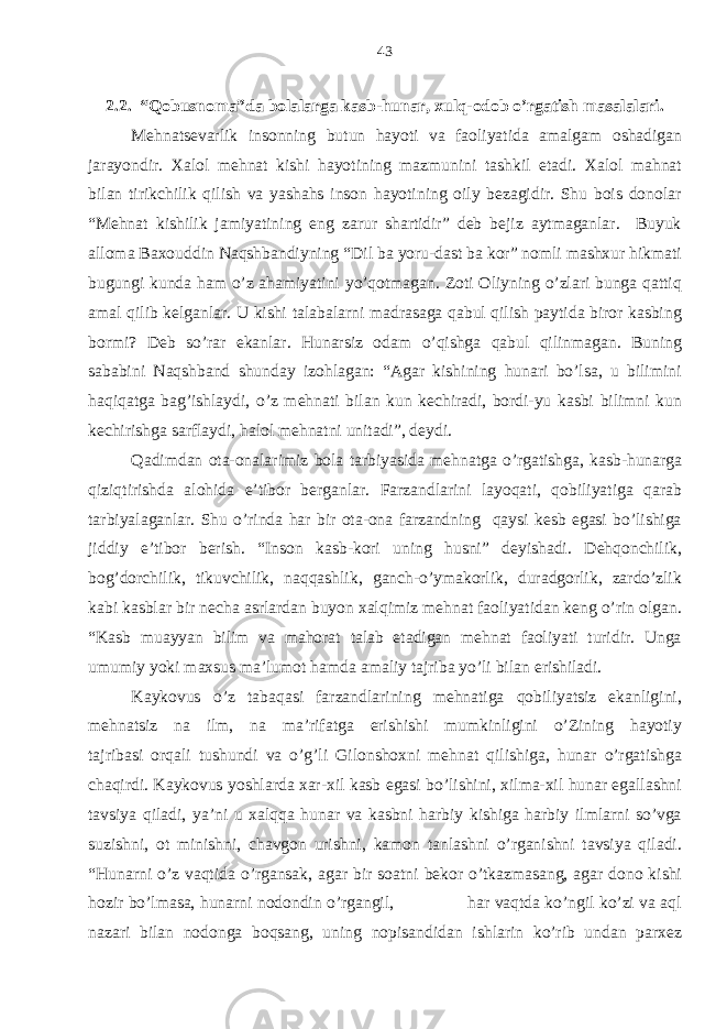 2.2. “Qobusnoma”da bolalarga kasb-hunar, xulq-odob o’rgatish masalalari. Mehnatsevarlik insonning butun hayoti va faoliyatida amalgam oshadigan jarayondir. Xalol mehnat kishi hayotining mazmunini tashkil etadi. Xalol mahnat bilan tirikchilik qilish va yashahs inson hayotining oily bezagidir. Shu bois donolar “Mehnat kishilik jamiyatining eng zarur shartidir” deb bejiz aytmaganlar. Buyuk alloma Baxouddin Naqshbandiyning “Dil ba yoru-dast ba kor” nomli mashxur hikmati bugungi kunda ham o’z ahamiyatini yo’qotmagan. Zoti Oliyning o’zlari bunga qattiq amal qilib kelganlar. U kishi talabalarni madrasaga qabul qilish paytida biror kasbing bormi? Deb so’rar ekanlar. Hunarsiz odam o’qishga qabul qilinmagan. Buning sababini Naqshband shunday izohlagan: “Agar kishining hunari bo’lsa, u bilimini haqiqatga bag’ishlaydi, o’z mehnati bilan kun kechiradi, bordi-yu kasbi bilimni kun kechirishga sarflaydi, halol mehnatni unitadi”, deydi. Qadimdan ota-onalarimiz bola tarbiyasida mehnatga o’rgatishga, kasb-hunarga qiziqtirishda alohida e’tibor berganlar. Farzandlarini layoqati, qobiliyatiga qarab tarbiyalaganlar. Shu o’rinda har bir ota-ona farzandning qaysi kesb egasi bo’lishiga jiddiy e’tibor berish. “Inson kasb-kori uning husni” deyishadi. Dehqonchilik, bog’dorchilik, tikuvchilik, naqqashlik, ganch-o’ymakorlik, duradgorlik, zardo’zlik kabi kasblar bir necha asrlardan buyon xalqimiz mehnat faoliyatidan keng o’rin olgan. “Kasb muayyan bilim va mahorat talab etadigan mehnat faoliyati turidir. Unga umumiy yoki maxsus ma’lumot hamda amaliy tajriba yo’li bilan erishiladi. Kaykovus o’z tabaqasi farzandlarining mehnatiga qobiliyatsiz ekanligini, mehnatsiz na ilm, na ma’rifatga erishishi mumkinligini o’Zining hayotiy tajribasi orqali tushundi va o’g’li Gilonshoxni mehnat qilishiga, hunar o’rgatishga chaqirdi. Kaykovus yoshlarda xar-xil kasb egasi bo’lishini, xilma-xil hunar egallashni tavsiya qiladi, ya’ni u xalqqa hunar va kasbni harbiy kishiga harbiy ilmlarni so’vga suzishni, ot minishni, chavgon urishni, kamon tanlashni o’rganishni tavsiya qiladi. “Hunarni o’z vaqtida o’rgansak, agar bir soatni bekor o’tkazmasang, agar dono kishi hozir bo’lmasa, hunarni nodondin o’rgangil, har vaqtda ko’ngil ko’zi va aql nazari bilan nodonga boqsang, uning nopisandidan ishlarin ko’rib undan parxez 43 