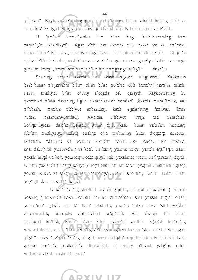 qilursan”. Kaykovus o’zining yaxshi fazilatlar va hunar sababli bolang qadr va martabasi borligini bilib, yanada avvalgi kishini haqiqiy hunarmand deb biladi. U jamiyat taraqqiyotida ilm bilan birga kasb-hunarning ham zarurligini ta’kidlaydi: “Agar kishi har qancha oily nasab va asl bo’lsayu ammo hunari bo’lmasa, u haloyiqning izzat - hurmatidan noumid bo’lur. Ulug’lik aql va bilim bo’ladur, nasl bilan emas: otni senga ota-onang qo’ymishlar sen unga garra bo’lmagil, ammo sen humar bilan bir nomga ega bo’lgil ” deydi u. Shuning uchun asarda turli kasb egalari ulug’lanadi. Kaykovus kasb-hunar o’rganishni bilim olish bilan qo’shib olib borishni tavsiya qiladi. Fanni amaliyot bilan o’zviy aloqada deb qaraydi. Kaykovusning bu qarashlari o’sha davrning ilg’or qarashlaridan sanaladi. Asarda munajjimlik, yer o’lchash, musiqa tibbiyot sohasidagi kasb egalarining faoliyati ilmiy nuqtai nazardanyoritiladi. Ayniqsa tibbiyot ilmga oid qarashlari bo’lganligidan dalolat beradi. Uning turli kasb- hunar vakillari haqidagi fikrlari amaliyotga tadbiq etishga o’ta muhimligi bilan diqqatga sazovar. Masalan: “dabirlik va kotiblik zikrida” nomli 39- bobda. “Ey farzand, agar dabir) ish yurituvchi ) va kotib bo’lsang, yozma nutqni yaxshi egallagin, xatni yaxshi bilgil va ko’p yozmoqni odat qilgil, toki yaxshiroq moxir bo’lgaysan”, deydi. U ham yozishda ( nasriy kofiya ) rioya etish har bir so’zni yoqimli, tushunarli qisqa yozish, zukko va sezgir bo’lishni takidlaydi. Xatni istioralar, ibratli fikrlar bilan boyitgil deb maslahat beradi. U kotiblikning shartlari haqida gapirib, har doim podshoh ( rahbar, boshliq ) huzurida hozir bo’lishi har bir qilinadigan ishni yaxshi anglab olish, kerakligini aytadi. Har bir ishni tekshirib, kuzatib turish, biror ishni yoddan chiqarmaslik, xabarsiz qolmaslikni o’qtiradi. Har daqiqa ish bilan mashg’ul bo’lish, barcha hisob kitob ishlarini vaqtida bajarish kotibning vazifasi deb biladi u. “Podshohning sirini aytmagil va har bir ishdan podshohni ogoh qilgil” – deydi. Xattotlikning ulug’ hunar ekanligini o’qtirib, lekin bu hunarda hech qachon soxtalik, pastkashlik qilmaslikni, sir saqlay bilishni, yolg’on xabar yetkazmaslikni maslahat beradi. 44 