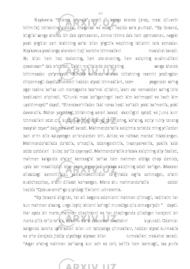 Kaykovus “Sharob ichmak” nomli II bobga sharob (aroq, mast qiluvchi ichimlik) ichishning qoidasi, chegarasi va adog’i haqida so’z yuritadi. “Ey farzand, bilgilki senga sharob ich deb aytmasman, ammo ichma deb ham aytmasman, negaki yosh yigitlar qari kishining so’zi bilan yigitlik vaqtining ishlarini tark etmaslar. Kaykovus yoshlarga sharobni iloji boricha ichmaslikni maslahat beradi. Bu bilan ham haq taoloning, ham ota-onaning, ham xalqning xushnudlikni qozonasan” deb o’qtiradi. Lekin majlislarda do’stlaring senga sharob ichirmasdan qo’ymaydi. Bunday xollarda sharob ichishning rasmini yodingdan chiqarmagil deydi. Sharobni haddan ziyod ichmaslikni, taom yegandan so’ng agar tashna bo’lsa uch martagacha iste’mol qilishni, lekin asr nomozidan so’ng icha boshlashni o’qtiradi. “Chunki mast bo’lganingni hech kim ko’rmaydi va hech kim uyaltirmaydi” deydi. “Sharobxo’rlikdan ikki narsa hosil bo’ladi: yoki be’morlik, yoki devonalik. Nahor paytidagi ichishning zarari bexad ekanligini aytadi va juma kuni ichmaslikni odat qil, bundan sening nafsing, tomirlaring, ko’zing, aqliy ruhiy tanang osoyish topar” deb maslahat beradi. Mehmondo’stlik xalqimiz tarixida ming yillardan beri o’rin olib kelayotgan an’analardan biri. Ahloq va nafosat manbai hisoblangan. Mehmondo’stlikda do’stlik, o’rtoqlik, odamgarchilik, insonparvarlik, poklik kabi odob qoidalari buloq bo’lib qaynaydi. Mehmondo’stlik o’zbek xalqining oliy fazilati, mehmon kelganda o’zlari kambag’al bo’lsa ham mehmon oldiga choy damlab, uyda bor masalliqdan biror taom tayyorlash o’zbek xalqining odati bo’lgan. Mezbon oilasidagi kamchiliklar, yetishmovchiliklar to’g’risida og’iz ochmagan, o’zini xushchaqchaq, o’zini dilkash ko’rsatgan. Mana shu mehmondo’stlik odobi haqida “Qobusnoma” ga quyidagi fikrlarni uchratamiz. “Ey farzand bilginki, har xil begona odamlarni mehmon qilmagil, nedinkim har kun mehmon olsang, unga loyiq ishlarni ko’ngil murodiga qila olmago’ydir ” deydi. Har oyda bir marta mehmon chaqirishni va har chaqirganda qiladigan harajatni bir marta qilib to’la-to’kis, bekamu-ko’st dasturxon tuzatishni buyuradi. Odamlar kelganda barcha uy a’zolari bilan uni istiqbolga qilmaslikni, haddan ziyod kulmaslik va o’ta darajada jiddiy qiyofaga siyosat bilan turmaslikni maslahat beradi. “Agar o’zing mehmon bo’lsang kun och va to’q bo’lib ham bormagil, tez yurib 47 