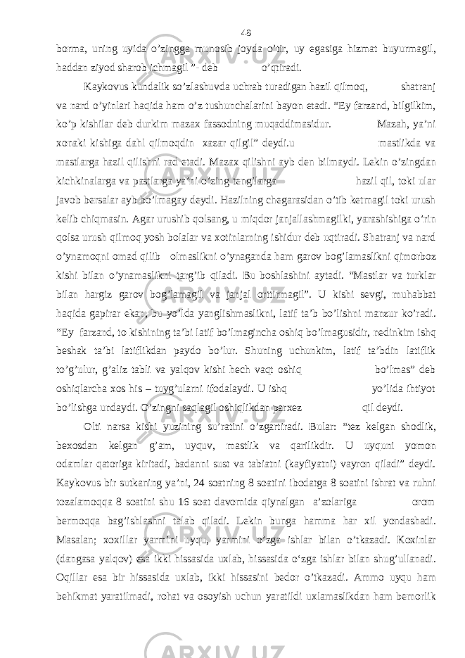 borma, uning uyida o’zingga munosib joyda o’tir, uy egasiga hizmat buyurmagil, haddan ziyod sharob ichmagil ”- deb o’qtiradi. Kaykovus kundalik so’zlashuvda uchrab turadigan hazil qilmoq, shatranj va nard o’yinlari haqida ham o’z tushunchalarini bayon etadi. “Ey farzand, bilgilkim, ko’p kishilar deb durkim mazax fassodning muqaddimasidur. Mazah, ya’ni xonaki kishiga dahl qilmoqdin xazar qilgil” deydi.u mastlikda va mastlarga hazil qilishni rad etadi. Mazax qilishni ayb den bilmaydi. Lekin o’zingdan kichkinalarga va pastlarga ya’ni o’zing tengilarga hazil qil, toki ular javob bersalar ayb bo’lmagay deydi. Hazilning chegarasidan o’tib ketmagil toki urush kelib chiqmasin. Agar urushib qolsang, u miqdor janjallashmagilki, yarashishiga o’rin qolsa urush qilmoq yosh bolalar va xotinlarning ishidur deb uqtiradi. Shatranj va nard o’ynamoqni omad qilib olmaslikni o’ynaganda ham garov bog’lamaslikni qimorboz kishi bilan o’ynamaslikni targ’ib qiladi. Bu boshlashini aytadi. “Mastlar va turklar bilan hargiz garov bog’lamagil va janjal orttirmagil”. U kishi sevgi, muhabbat haqida gapirar ekan, bu yo’lda yanglishmaslikni, latif ta’b bo’lishni manzur ko’radi. “Ey farzand, to kishining ta’bi latif bo’lmagincha oshiq bo’lmagusidir, nedinkim ishq beshak ta’bi latiflikdan paydo bo’lur. Shuning uchunkim, latif ta’bdin latiflik to’g’ulur, g’aliz tabli va yalqov kishi hech vaqt oshiq bo’lmas” deb oshiqlarcha xos his – tuyg’ularni ifodalaydi. U ishq yo’lida ihtiyot bo’lishga undaydi. O’zingni saqlagil oshiqlikdan parxez qil deydi. Olti narsa kishi yuzining su’ratini o’zgartiradi. Bular: “tez kelgan shodlik, bexosdan kelgan g’am, uyquv, mastlik va qarilikdir. U uyquni yomon odamlar qatoriga kiritadi, badanni sust va tabiatni (kayfiyatni) vayron qiladi” deydi. Kaykovus bir sutkaning ya’ni, 24 soatning 8 soatini ibodatga 8 soatini ishrat va ruhni tozalamoqqa 8 soatini shu 16 soat davomida qiynalgan a’zolariga orom bermoqqa bag’ishlashni talab qiladi. Lekin bunga hamma har xil yondashadi. Masalan; xoxillar yarmini uyqu, yarmini o’zga ishlar bilan o’tkazadi. Koxinlar (dangasa yalqov) esa ikki hissasida uxlab, hissasida o‘zga ishlar bilan shug’ullanadi. Oqillar esa bir hissasida uxlab, ikki hissasini bedor o’tkazadi. Ammo uyqu ham behikmat yaratilmadi, rohat va osoyish uchun yaratildi uxlamaslikdan ham bemorlik 48 