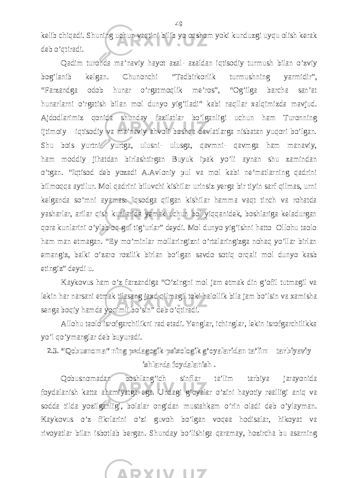 kelib chiqadi. Shuning uchun vaqtini bilib yo oqshom yoki kunduzgi uyqu olish kerak deb o’qtiradi. Qadim turonda ma’naviy hayot azal- azaldan iqtisodiy turmush bilan o’zviy bog’lanib kelgan. Chunonchi “Tadbirkorlik turmushning yarmidir”, “Farzandga odob hunar o’rgatmoqlik me’ros”, “Og’ilga barcha san’at hunarlarni o’rgatish bilan mol dunyo yig’iladi” kabi naqllar xalqimizda mavjud. Ajdodlarimiz qonida shunday fazilatlar bo’lganligi uchun ham Turonning ijtimoiy iqtisodiy va ma’naviy ahvoli boshqa davlatlarga nisbatan yuqori bo’lgan. Shu bois yurtni- yurtga, ulusni- ulusga, qavmni- qavmga ham manaviy, ham moddiy jihatdan birlashtirgan Buyuk ipak yo’li aynan shu zamindan o’tgan. “Iqtisod deb yozadi A.Avloniy pul va mol kabi ne’matlarning qadrini bilmoqqa aytilur. Mol qadrini biluvchi kishilar urinsiz yerga bir tiyin sarf qilmas, urni kelganda so’mni ayamas: Iqsodga qilgan kishilar hamma vaqt tinch va rohatda yasharlar, arilar qish kunlarida yemak uchun bol yiqqanidek, boshlariga keladurgan qora kunlarini o’ylab oq gul tig’urlar” deydi. Mol dunyo yig’ishni hatto Ollohu taolo ham man etmagan. “Ey mo’minlar mollaringizni o’rtalaringizga nohaq yo’llar birlan emangiz, balki o’zaro rozilik birlan bo’lgan savdo sotiq orqali mol dunyo kasb etingiz” deydi u. Kaykovus ham o’z farzandiga “O’zingni mol jam etmak din g’ofil tutmagil va lekin har narsani etmak tilasang jaxd qilmagil toki halollik bila jam bo’lsin va xamisha senga boqiy hamda yoqimli bo’sin” deb o’qtiradi. Allohu taolo isrofgarchilikni rad etadi. Yenglar, ichinglar, lekin isrofgarchilikka yo’l qo’ymanglar deb buyuradi. 2.3. “Qobusnoma” ning pedagogik-psixologik g’oyalaridan ta’lim – tarbiyaviy ishlarda foydalanish . Qobusnomadan boshlang’ich sinflar ta’lim tarbiya jarayonida foydalanish katta ahamiyatga ega. Undagi g’oyalar o’zini hayotiy realligi aniq va sodda tilda yozilganligi, bolalar ongidan mustahkam o’rin oladi deb o’ylayman. Kaykovus o’z fikrlarini o’zi guvoh bo’lgan voqea hodisalar, hikoyat va rivoyatlar bilan isbotlab bergan. Shunday bo’lishiga qaramay, hozircha bu asarning 49 