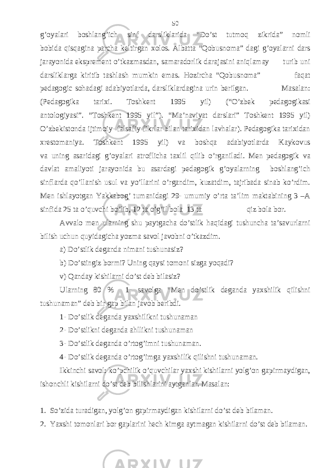 g’oyalari boshlang’ich sinf darsliklarida “Do’st tutmoq zikrida” nomli bobida qisqagina parcha keltirgan xolos. Albatta “Qobusnoma” dagi g’oyalarni dars jarayonida eksprement o’tkazmasdan, samaradorlik darajasini aniqlamay turib uni darsliklarga kiritib tashlash mumkin emas. Hozircha “Qobusnoma” faqat pedagogic sohadagi adabiyotlarda, darsliklardagina urin berilgan. Masalan: (Pedagogika tarixi. Toshkent 1995 yil) (“O’zbek pedagogikasi antologiyasi”. “Toshkent 1995 yil”). “Ma’naviyat darslari” Toshkent 1995 yil) O’zbekistonda ijtimoiy- falsafiy fikrlar bilan tarixidan lavhalar). Pedagogika tarixidan xrestomaniya. Toshkent 1995 yil) va boshqa adabiyotlarda Kaykovus va uning asaridagi g’oyalari atroflicha taxlil qilib o’rganiladi. Men pedagogik va davlat amaliyoti jarayonida bu asardagi pedagogik g’oyalarning boshlang’ich sinflarda qo’llanish usul va yo’llarini o’rgandim, kuzatdim, tajribada sinab ko’rdim. Men ishlayotgan Yakkabog’ tumanidagi 29- umumiy o’rta ta’lim maktabining 3 –A sinfida 25 ta o’quvchi bo’lib, 12 ta o’g’il bola 13 ta qiz bola bor. Avvalo men ularning shu paytgacha do’stlik haqidagi tushuncha ta’savurlarni bilish uchun quyidagicha yozma savol javobni o’tkazdim. a) Do’stlik deganda nimani tushunasiz? b) Do’stingiz bormi? Uning qaysi tomoni sizga yoqadi? v) Qanday kishilarni do’st deb bilasiz? Ularning 80 % 1- savolga “Men do’stlik deganda yaxshilik qilishni tushunaman” deb bir gap bilan javob beribdi. 1- Do’stlik deganda yaxshilikni tushunaman 2- Do’stlikni deganda ahllikni tushunaman 3- Do’stlik deganda o’rtog’imni tushunaman. 4- Do’stlik deganda o’rtog’imga yaxshilik qilishni tushunaman. Ikkinchi savol: ko’pchilik o’quvchilar yaxshi kishilarni yolg’on gapirmaydigan, ishonchli kishilarni do’st deb bilishlarini aytganlar. Masalan: 1. So’zida turadigan, yolg’on gapirmaydigan kishilarni do’st deb bilaman. 2. Yaxshi tomonlari bor gaplarini hech kimga aytmagan kishilarni do’st deb bilaman. 50 