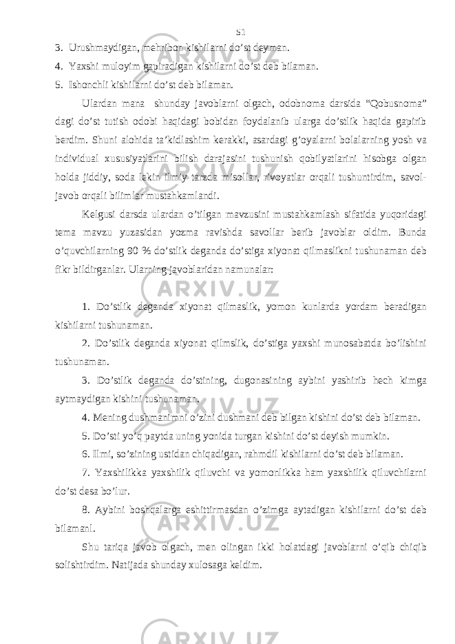 3. Urushmaydigan, mehribon kishilarni do’st deyman. 4. Yaxshi muloyim gapiradigan kishilarni do’st deb bilaman. 5. Ishonchli kishilarni do’st deb bilaman. Ulardan mana shunday javoblarni olgach, odobnoma darsida “Qobusnoma” dagi do’st tutish odobi haqidagi bobidan foydalanib ularga do’stlik haqida gapirib berdim. Shuni alohida ta’kidlashim kerakki, asardagi g’oyalarni bolalarning yosh va individual xususiyatlarini bilish darajasini tushunish qobilyatlarini hisobga olgan holda jiddiy, soda lekin ilmiy tarzda misollar, rivoyatlar orqali tushuntirdim, savol- javob orqali bilimlar mustahkamlandi. Kelgusi darsda ulardan o’tilgan mavzusini mustahkamlash sifatida yuqoridagi tema mavzu yuzasidan yozma ravishda savollar berib javoblar oldim. Bunda o’quvchilarning 90 % do’stlik deganda do’stiga xiyonat qilmaslikni tushunaman deb fikr bildirganlar. Ularning javoblaridan namunalar: 1. Do’stlik deganda xiyonat qilmaslik, yomon kunlarda yordam beradigan kishilarni tushunaman. 2. Do’stlik deganda xiyonat qilmslik, do’stiga yaxshi munosabatda bo’lishini tushunaman. 3. Do’stlik deganda do’stining, dugonasining aybini yashirib hech kimga aytmaydigan kishini tushunaman. 4. Mening dushmanimni o’zini dushmani deb bilgan kishini do’st deb bilaman. 5. Do’sti yo’q paytda uning yonida turgan kishini do’st deyish mumkin. 6. Ilmi, so’zining ustidan chiqadigan, rahmdil kishilarni do’st deb bilaman. 7. Yaxshilikka yaxshilik qiluvchi va yomonlikka ham yaxshilik qiluvchilarni do’st desa bo’lur. 8. Aybini boshqalarga eshittirmasdan o’zimga aytadigan kishilarni do’st deb bilamanl. Shu tariqa javob olgach, men olingan ikki holatdagi javoblarni o’qib chiqib solishtirdim. Natijada shunday xulosaga keldim. 51 