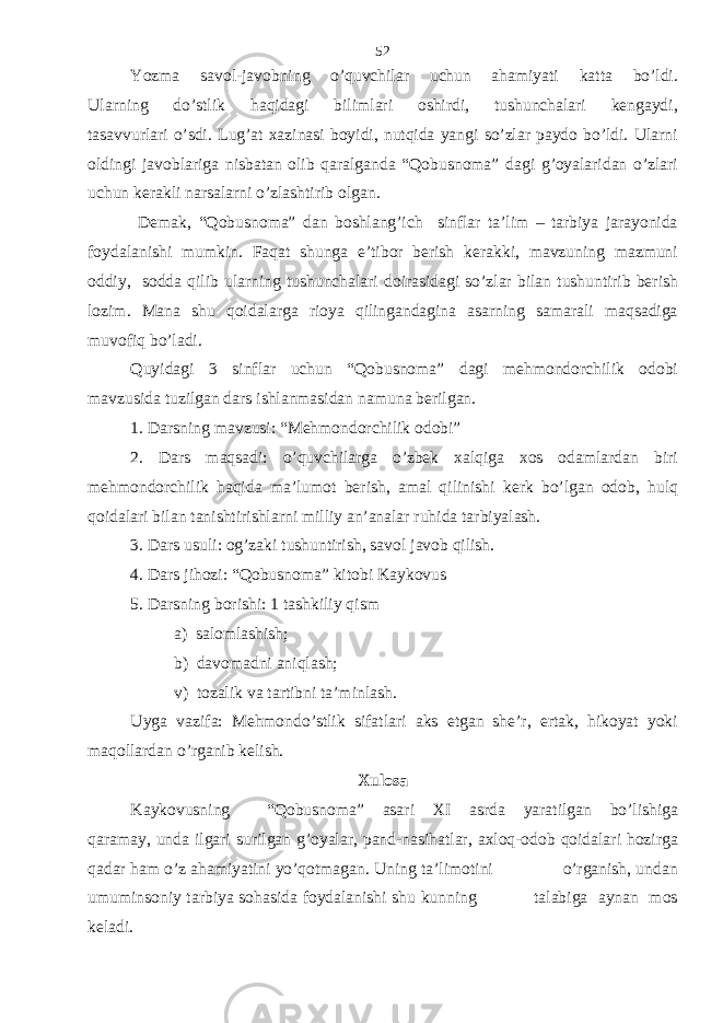 Yozma savol-javobning o’quvchilar uchun ahamiyati katta bo’ldi. Ularning do’stlik haqidagi bilimlari oshirdi, tushunchalari kengaydi, tasavvurlari o’sdi. Lug’at xazinasi boyidi, nutqida yangi so’zlar paydo bo’ldi. Ularni oldingi javoblariga nisbatan olib qaralganda “Qobusnoma” dagi g’oyalaridan o’zlari uchun kerakli narsalarni o’zlashtirib olgan. Demak, “Qobusnoma” dan boshlang’ich sinflar ta’lim – tarbiya jarayonida foydalanishi mumkin. Faqat shunga e’tibor berish kerakki, mavzuning mazmuni oddiy, sodda qilib ularning tushunchalari doirasidagi so’zlar bilan tushuntirib berish lozim. Mana shu qoidalarga rioya qilingandagina asarning samarali maqsadiga muvofiq bo’ladi. Quyidagi 3 sinflar uchun “Qobusnoma” dagi mehmondorchilik odobi mavzusida tuzilgan dars ishlanmasidan namuna berilgan. 1. Darsning mavzusi: “Mehmondorchilik odobi” 2. Dars maqsadi: o’quvchilarga o’zbek xalqiga xos odamlardan biri mehmondorchilik haqida ma’lumot berish, amal qilinishi kerk bo’lgan odob, hulq qoidalari bilan tanishtirishlarni milliy an’analar ruhida tarbiyalash. 3. Dars usuli: og’zaki tushuntirish, savol javob qilish. 4. Dars jihozi: “Qobusnoma” kitobi Kaykovus 5. Darsning borishi: 1 tashkiliy qism a) salomlashish; b) davomadni aniqlash; v) tozalik va tartibni ta’minlash. Uyga vazifa: Mehmondo’stlik sifatlari aks etgan she’r, ertak, hikoyat yoki maqollardan o’rganib kelish. Xulosa Kaykovusning “Qobusnoma” asari XI asrda yaratilgan bo’lishiga qaramay, unda ilgari surilgan g’oyalar, pand-nasihatlar, axloq-odob qoidalari hozirga qadar ham o’z ahamiyatini yo’qotmagan. Uning ta’limotini o’rganish, undan umuminsoniy tarbiya sohasida foydalanishi shu kunning talabiga aynan mos keladi. 52 