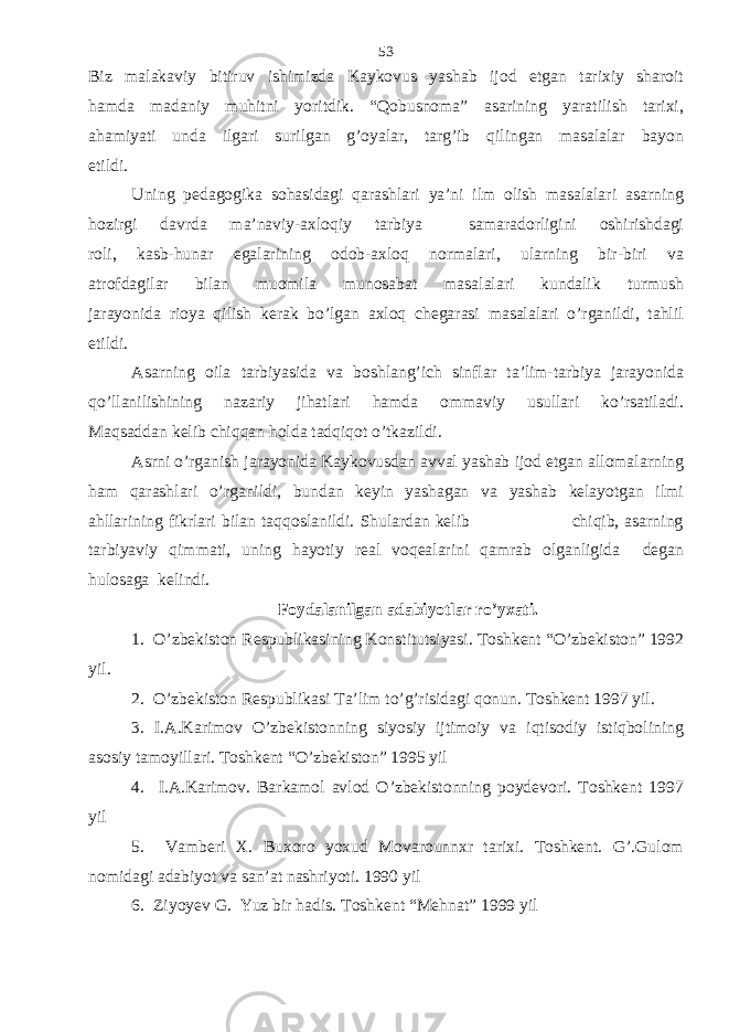 Biz malakaviy bitiruv ishimizda Kaykovus yashab ijod etgan tarixiy sharoit hamda madaniy muhitni yoritdik. “Qobusnoma” asarining yaratilish tarixi, ahamiyati unda ilgari surilgan g’oyalar, targ’ib qilingan masalalar bayon etildi. Uning pedagogika sohasidagi qarashlari ya’ni ilm olish masalalari asarning hozirgi davrda ma’naviy-axloqiy tarbiya samaradorligini oshirishdagi roli, kasb-hunar egalarining odob-axloq normalari, ularning bir-biri va atrofdagilar bilan muomila munosabat masalalari kundalik turmush jarayonida rioya qilish kerak bo’lgan axloq chegarasi masalalari o’rganildi, tahlil etildi. Asarning oila tarbiyasida va boshlang’ich sinflar ta’lim-tarbiya jarayonida qo’llanilishining nazariy jihatlari hamda ommaviy usullari ko’rsatiladi. Maqsaddan kelib chiqqan holda tadqiqot o’tkazildi. Asrni o’rganish jarayonida Kaykovusdan avval yashab ijod etgan allomalarning ham qarashlari o’rganildi, bundan keyin yashagan va yashab kelayotgan ilmi ahllarining fikrlari bilan taqqoslanildi. Shulardan kelib chiqib, asarning tarbiyaviy qimmati, uning hayotiy real voqealarini qamrab olganligida degan hulosaga kelindi. Foydalanilgan adabiyotlar ro’yxati. 1. O’zbekiston Respublikasining Konstitutsiyasi. Toshkent “O’zbekiston” 1992 yil. 2. O’zbekiston Respublikasi Ta’lim to’g’risidagi qonun. Toshkent 1997 yil. 3. I.A.Karimov O’zbekistonning siyosiy ijtimoiy va iqtisodiy istiqbolining asosiy tamoyillari. Toshkent “O’zbekiston” 1995 yil 4. I.A.Karimov. Barkamol avlod O’zbekistonning poydevori. Toshkent 1997 yil 5. Vamberi X. Buxoro yoxud Movarounnxr tarixi. Toshkent. G’.Gulom nomidagi adabiyot va san’at nashriyoti. 1990 yil 6. Ziyoyev G. Yuz bir hadis. Toshkent “Mehnat” 1999 yil 53 