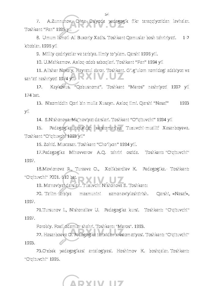 7. A.Zunnunov. O’rta Osiyoda pedagogik fikr taraqqiyotidan lavhalar. Toshkent “Fan” 1995 yil 8. Umum Ismoil-Al Buxoriy Xadis. Toshkent Qomuslar bosh tahririyati. 1-2 kitoblar. 1996 yil 9. Milliy qadriyatlar va tarbiya. Ilmiy to’plam. Qarshi 1996 yil. 10. U.Mahkamov. Axloq-odob saboqlari. Toshkent “Fan” 1994 yil 11. Alisher Navoiy. Hayratul abror. Toshkent. G’.g’ulom nomidagi adabiyot va san’ati nashriyoti 1974 yil. 12. Kaykovus. “Qobusnoma”. Toshkent “Meros” nashriyoti 1992 yil 174 bet. 13. Nizomiddin Qori bin mulla Xusayn. Axloq ilmi. Qarshi “Nasaf” 1993 yil 14. S.Nishonova. Ma’naviyat darslari. Toshkent “O”qituvchi” 1994 yil 15. Pedagogika tarixidan xerstomaniya. Tuzuvchi-muallif Xasanboyeva. Toshkent “O’qituvchi 1993 yil” 16. Zohid. Muxtasar. Toshkent “Cho’lpon” 1994 yil. 17.Pedagogika Minavvarov A.Q. tahriri ostida. Toshkent: &#34;O&#39;qituvchi&#34; 1997. 18.Mavlonova R., Turaeva O., Xolikberdiev K. Pedagogika.- Toshkent: &#34;O&#39;qituvchi&#34; 2001.-510 bet. 19. Ma&#39;naviyat darslari. Tuzuvchi Nishonova S. Toshkent: 20. Ta&#39;lim-tarbiya mazmunini zamonaviylashtirish. Qarshi, «Nasaf», 1997. 21.Tursunov I., Nishonaliev U. Pedagogika kursi. Toshkent: &#34;O&#39;qituvchi&#34; 1997. Forobiy. Fozil odamlar shahri. Toshkent: &#34;Meros&#34;. 1993. 22. Hasanboeva O. Pedagogika tarixidan xrestomatiyasi. Toshkent: &#34;O&#39;qituvchi&#34; 1993. 2 3 .O&#39;zbek pedagogikasi antalogiyasi. Hoshimov K. boshqalar. Toshkent: &#34;O&#39;qituvchi&#34; 1995. 54 