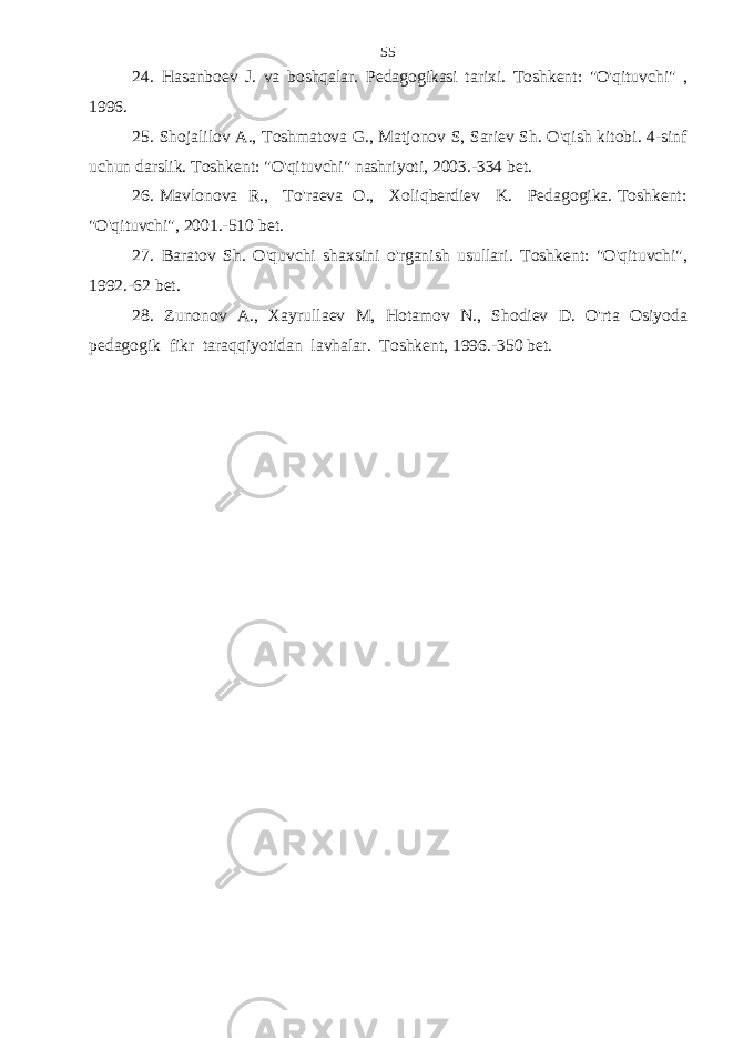 2 4 . Hasanboev J. va boshqalar. Pedagogikasi tarixi. Toshkent: &#34;O&#39;qituvchi&#34; , 1996. 25. Shojalilov A., Toshmatova G., Matjonov S, Sariev Sh. O&#39;qish kitobi. 4-sinf uchun darslik. Toshkent: &#34;O&#39;qituvchi&#34; nashriyoti, 2003.-334 bet. 26 . Mavlonova R., To&#39;raeva O., Xoliqberdiev K. Pedagogika. Toshkent: &#34;O&#39;qituvchi&#34;, 2001.-510 bet. 27. Baratov Sh. O&#39;quvchi shaxsini o&#39;rganish usullari. Toshkent: &#34;O&#39;qituvchi&#34;, 1992.-62 bet. 28. Zunonov A., Xayrullaev M, Hotamov N., Shodiev D. O&#39;rta Osiyoda pedagogik fikr taraqqiyotidan lavhalar. Toshkent, 1996.-350 bet. 55 