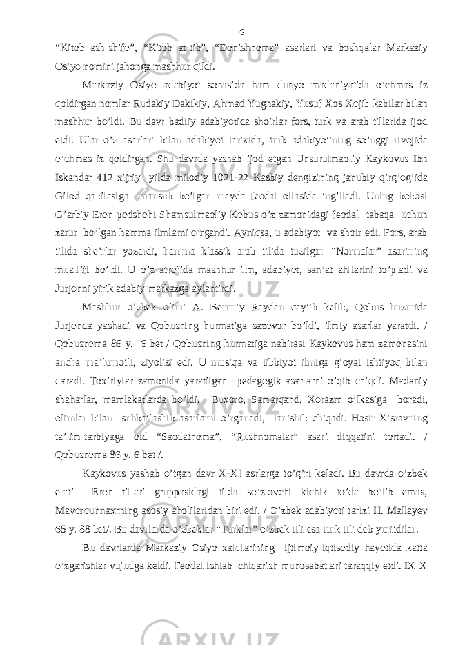 “Kitob ash-shifo”, “Kitob at-tib”, “Donishnoma” asarlari va boshqalar Markaziy Osiyo nomini jahonga mashhur qildi. Markaziy Osiyo adabiyot sohasida ham dunyo madaniyatida o’chmas iz qoldirgan nomlar Rudakiy Dakikiy, Ahmad Yugnakiy, Yusuf Xos Xojib kabilar bilan mashhur bo’ldi. Bu davr badiiy adabiyotida shoirlar fors, turk va arab tillarida ijod etdi. Ular o’z asarlari bilan adabiyot tarixida, turk adabiyotining so’nggi rivojida o’chmas iz qoldirgan. Shu davrda yashab ijod etgan Unsurulmaoliy Kaykovus Ibn Iskandar 412 xijriy yilda milodiy 1021-22 Kasbiy dengizining janubiy qirg’og’ida Gilod qabilasiga mansub bo’lgan mayda feodal oilasida tug’iladi. Uning bobosi G’arbiy Eron podshohi Shamsulmaoliy Kobus o’z zamonidagi feodal tabaqa uchun zarur bo’lgan hamma ilmlarni o’rgandi. Ayniqsa, u adabiyot va shoir edi. Fors, arab tilida she’rlar yozardi, hamma klassik arab tilida tuzilgan “Normalar” asarining muallifi bo’ldi. U o’z atrofida mashhur ilm, adabiyot, san’at ahllarini to’pladi va Jurjonni yirik adabiy markazga aylantirdi. Mashhur o’zbek olimi A. Beruniy Raydan qaytib kelib, Qobus huzurida Jurjonda yashadi va Qobusning hurmatiga sazovor bo’ldi, ilmiy asarlar yaratdi. / Qobusnoma 86 y. 6 bet / Qobusning hurmatiga nabirasi Kaykovus ham zamonasini ancha ma’lumotli, ziyolisi edi. U musiqa va tibbiyot ilmiga g’oyat ishtiyoq bilan qaradi. Toxiriylar zamonida yaratilgan pedagogik asarlarni o’qib chiqdi. Madaniy shaharlar, mamlakatlarda bo’ldi. Buxoro, Samarqand, Xorazm o’lkasiga boradi, olimlar bilan suhbatlashib asarlarni o’rganadi, tanishib chiqadi. Hosir Xisravning ta’lim-tarbiyaga oid “Saodatnoma”, “Rushnomalar” asari diqqatini tortadi. / Qobusnoma 86 y. 6 bet /. Kaykovus yashab o’tgan davr X-XI asrlarga to’g’ri keladi. Bu davrda o’zbek elati Eron tillari gruppasidagi tilda so’zlovchi kichik to’da bo’lib emas, Mavorounnaxrning asosiy aholilaridan biri edi. / O’zbek adabiyoti tarizi H. Mallayev 65 y. 88 bet/. Bu davrlarda o’zbeklar “Turklar” o’zbek tili esa turk tili deb yuritdilar. Bu davrlarda Markaziy Osiyo xalqlarining ijtimoiy-iqtisodiy hayotida katta o’zgarishlar vujudga keldi. Feodal ishlab chiqarish munosabatlari taraqqiy etdi. IX-X 6 