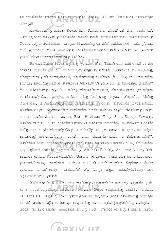 asr o’rtalarida taraqqiy etgan somoniylar davlati XI asr boshlarida tanazzulga uchraydi. Kaykovusning bobosi Kovus ham Samoniylar dinastiyasi bilan yaqin edi, ularning shon-shavkati yurishlarida ishtirok etardi. Vushmagir o’g’li Shamsulmaoliy Qobus uyg’ur xonlaridan bo’lgan Ilikxonning qo’shini ustidan ikki marta g’alaba qildi. Ammo bu Qobus Samoniylar honadonini tiklay olmaydi. / G. Vamberi. Buxoriy yoxud Mavorounnaxr tarixi 24 y. 145 bet/. Bu vaqt Qobus Sabuk tagining yordami bilan Tabaristonni zabt qiladi va shu o’lkada hukmdor bo’ldi. Jurjonni poytaxtga aylantiradi. Kaykovus o’z sinfining, tabaqasining yirik namoyondasi, o’z davrining niqobisiz feodalligidir. O’z-o’zidan shunday savol tug’iladi-ki, Kaykovus Markaziy Osiyolik olimlar jumlasiga kiradimi? Yo’q, u Markaziy Osiyolik olimlar jumlasiga kirmasada, lekin shu yerda ijod qilgan va Markaziy Osiyo xalqi tomonidan uning ijodi keng miqyosda o’rganiladi. Uning fikrlaridan, ta’lim-tarbiyaga oid qarashlaridan o’qitish jarayonida foydalaniladi. Akademik Qori Niyozov o’z asarlaridan birida shunday deydi: “Markaziy Osiyo xalqlari qadim davrdan boshlab, Eron, Hindiston, Xitoy, Sibir, Sharqiy Yevropa, Kavkaz xalqlari bilan iqtisodiy-siyosiy va madaniy tomondan mustahkam aloqada bo’lganlar bunda Markaziy Osiyoda mahalliy xalq va qo’shni xalqning madaniyat sohasidagi muvaffaqiyatlari bir-biri bilan chatishib ketdi va sintezlashtirildi”. Kaykovus bilan bir davrda yashab ijod etgan Markaziy Osiyolik olim, shoirlardan quyidagilarni shoir Muhammad Bustiy, Abdibakr Rubobiy, Abdunasr Lukariy kabi sozanda xofizlar Rudakiy-Dakikiy, Unsuriy, Firdavsiy, Yusuf Xos Hojib kabi shoir yozuvchilarning nomlarini alohida ta’kidlab o’tish mumkin. Kaykovus shular qatorida, umuninsoniy masalalarini o’z ichiga olgan axloqiy-ta’limiy asri “Qobusnoma” ni yaratdi. Xulosa shuki X-XII asrlarda markaziy Osiyo xalqlari madaniy xayotda juda katta muvaffaqiyatlarga erishdilar. Makaziy Osiyo xalqlarning ozodlik harakati, natijasida arab xalifaligi hokimiyatning yemirilishi, yirik feodal davlatining vujudga kelishi o’zbek, tojik va boshqa xalqlarning tashkil topish jarayonining kuchayishi, feodal ishlab chiqarish munosabatlarning rivoji, qishloq xo’jaligi shaharlar hayoti 7 