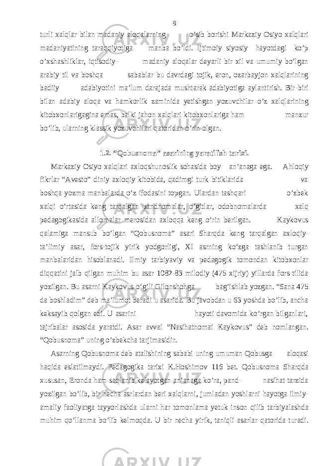 turli xalqlar bilan madaniy aloqalarning o’sib borishi Markaziy Osiyo xalqlari madaniyatining taraqqiyotiga manba bo’ldi. Ijtimoiy siyosiy hayotdagi ko’p o’xshashliklar, iqtisodiy- madaniy aloqalar deyarli bir xil va umumiy bo’lgan arabiy til va boshqa sabablar bu davrdagi tojik, eron, ozarbayjon xalqlarining badiiy adabiyotini ma’lum darajada mushtarak adabiyotiga aylantirish. Bir-biri bilan adabiy aloqa va hamkorlik zaminida yetishgan yozuvchilar o’z xalqlarining kitobxonlarigagina emas, balki jahon xalqlari kitobxonlariga ham manzur bo’lib, ularning klassik yozuvchilari qatoridan o’rin olgan. 1.2. “Qobusnoma” asarining yaratilish tarixi. Markaziy Osiyo xalqlari axloqshunoslik sohasida boy an’anaga ega. Ahloqiy fikrlar “Avesto” diniy axloqiy kitobida, qadimgi turk bitiklarida va boshqa yozma manbalarda o’z ifodasini topgan. Ulardan tashqari o’zbek xalqi o’rtasida keng tarqalgan pandnomalar, o’gitlar, odobnomalarda xalq pedagogikasida allomalar merosidan axloqqa keng o’rin berilgan. Kaykovus qalamiga mansub bo’lgan “Qobusnoma” asari Sharqda keng tarqalgan axloqiy- ta’limiy asar, fors-tojik yirik yodgorligi, XI asrning ko’zga tashlanib turgan manbalaridan hisoblanadi. Ilmiy tarbiyaviy va pedagogik tomondan kitobxonlar diqqatini jalb qilgan muhim bu asar 1082-83 milodiy (475 xijriy) yillarda fors tilida yozilgan. Bu asarni Kaykovus o’g’li Gilonshohga bag’ishlab yozgan. “Sana 475 da boshladim” deb ma’lumot beradi u asarida. Bu javobdan u 63 yoshda bo’lib, ancha keksayib qolgan edi. U asarini hayoti davomida ko’rgan bilganlari, tajribalar asosida yaratdi. Asar avval “Nasihatnomai Kaykovus” deb nomlangan. “Qobusnoma” uning o’zbekcha tarjimasidir. Asarning Qobusnoma deb atalishining sababi uning umuman Qobusga aloqasi haqida eslatilmaydi. Pedagogika tarixi K.Hoshimov 116 bet. Qobusnoma Sharqda xususan, Eronda ham saqlanib kelayotgan an’anaga ko’ra, pand- nasihat tarzida yozilgan bo’lib, bir necha asrlardan beri xalqlarni, jumladan yoshlarni hayotga ilmiy- amaliy faoliyatga tayyorlashda ularni har tomonlama yetuk inson qilib tarbiyalashda muhim qo’llanma bo’lib kelmoqda. U bir necha yirik, taniqli asarlar qatorida turadi. 8 
