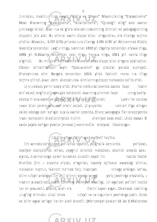 Jumladan, mashhur hind masali “Kalila va Dimna” Nizomulkning “Siyosatnoma” Nosir Xisravning “Saodatnoma”, “Rushnoinoma”, “Qutadg’i bilig” kabi asarlar jumlasiga kiradi. Asar rus va g’arb sharqshunoslarining olimlari va pedagoglarining diqqatini jalb etdi. Bu olimlar asarni diqqat bilan o’rgandilar, o’z tillariga tarjima qildilar. Masalan, 1702-1705 yillarda turk tillariga 1786-1787 yil Muhammad Siddiq Rashidiy tomonidan uyg’ur tiliga, taxminan 1860 yil Ogahiy tomonidan o’zbek tiliga, 1881 yil K.Nosiriy tomonidan tatar tiliga, fransuz tiliga, 1811 yili nemis tiliga o’girildi. Bu millatlar ham asarni o’z ona tillarida diqqat bilan o’rgana boshladilar. Oktabr to’ntarilishidan keyin “Qobusnoma” ga qiziqish yanada kuchaydi. Sharqshunos olim Bergels tomonidan 1953 yilda ikkinchi marta rus tiliga tarjima qilindi. Asar doim sharqshunos olimlarning diqqat markazida bo’lib o’tdi. U murakkab yo’lni bosib o’tdi. Sho’ro mafkurasi davrida asarda faqat hokim sinf axloqi targ’ib qilingan deb baholandi. Asarning qimmati faqat uning badiiy- adabiy til xususiyati va tarixiy jihatlarida deb ta’kidlanadi. Lekin har qanday nazar bilan qaralmasin, asar o’zini oqladi. U yuqorida nomlari tilga olingan axloq-odobga doir bo’lgan buyuk asarlar qatorida, Sharq pedagogik fikr taraqqiyotida inson kamolotini shakllantirishda muhim ahamiyat kasb etadi. Unda asosan X asrda paydo bo’lgan yoshlar jamoasi juvonmardlik tarbiyasi ifodalangan. 1.3 Ilm o’rganishning ahamiyati haqida. Ilm sahroda do’st hayot yo’llarida tayanch, yolg’izlik damlarida yo’ldosh, baxtiyor daqiqalarida rahbar, qayg’uli onlarida madadkor, odamlar orasida zebu- ziynat, dushmanlarga qarshi kurashda quroldir deydi ilm haqida Hadisi Sharifda (Ilm – arabcha o’qish, o’rganish, hayotiy tajribalar asosidagi bilmlar, malakalar majmui, ikkinchi ma’nosi fan). Insoniyat nimaga erishgan bo’lsa, bilim tufayli erishgan. Ilm ahli bilimni ziyoga tenggi yo’q javohirga o’xshatib, u insonni yuksaltiradi, deydi. Limning ahamiyati afzalligi, uni egallash yo’llari haqida har bir yozuvchi, alloma, shoir o’z fikrini bayon etgan. Odamzod naslining ulug’ligi bilimdan. U aql-idrok tufayli ne-ne tugunlarni yechishga qodir. Idrok va bilim egasi bo’lgan har bir kishi sharafli. (Ma’naviyat darslari 56 bet S.Nishonova 9 