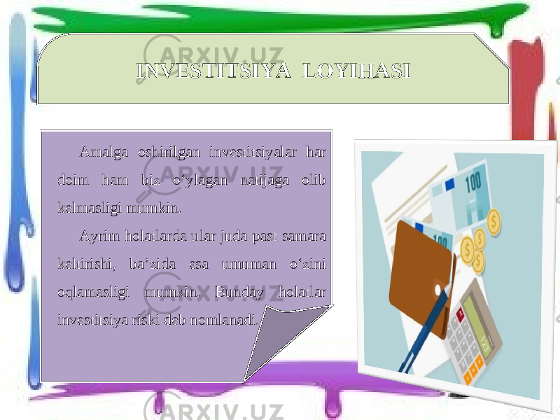 INVESTITSIYA LOYIHASI Amalga oshirilgan investitsiyalar har doim ham biz o‘ylagan natijaga olib kelmasligi mumkin. Ayrim holatlarda ular juda past samara keltirishi, ba’zida esa umuman o‘zini oqlamasligi mumkin. Bunday holatlar investitsiya riski deb nomlanadi. 