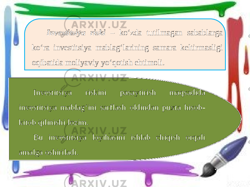 Investitsiya riski – ko‘zda tutilmagan sabablarga ko‘ra investitsiya mablag‘larining samara keltirmasligi oqibatida moliyaviy yo‘qotish ehtimoli. Investitsiya riskini pasaytirish maqsadida investitsiya mablag‘ini sarflash oldindan puxta hisob- kitob qilinishi lozim. Bu investitsiya loyihasini ishlab chiqish orqali amalga oshiriladi. 