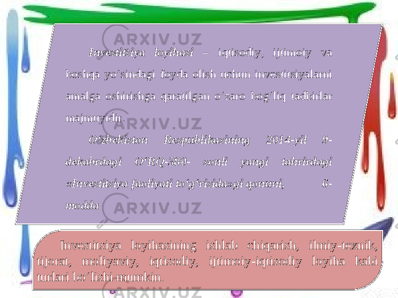 Investitsiya loyihasi – iqtisodiy, ijtimoiy va boshqa yo‘sindagi foyda olish uchun investitsiyalarni amalga oshirishga qaratilgan o‘zaro bog‘liq tadbirlar majmuyidir. O‘zbekiston Respublikasining 2014-yil 9- dekabrdagi O‘RQ-380- sonli yangi tahrirdagi «Investitsiya faoliyati to‘g‘risida»gi qonuni, 6- modda Investitsiya loyihasining ishlab chiqarish, ilmiy-texnik, tijorat, moliyaviy, iqtisodiy, ijtimoiy-iqtisodiy loyiha kabi turlari bo‘lishi mumkin. 