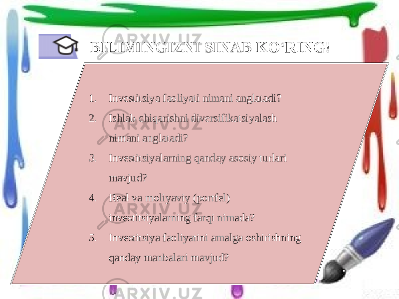 BILIMINGIZNI SINAB KO‘RING! 1. Investitsiya faoliyati nimani anglatadi? 2. Ishlab chiqarishni diversifikatsiyalash nimani anglatadi? 3. Investitsiyalarning qanday asosiy turlari mavjud? 4. Real va moliyaviy (portfel) investitsiyalarning farqi nimada? 5. Investitsiya faoliyatini amalga oshirishning qanday manbalari mavjud? 