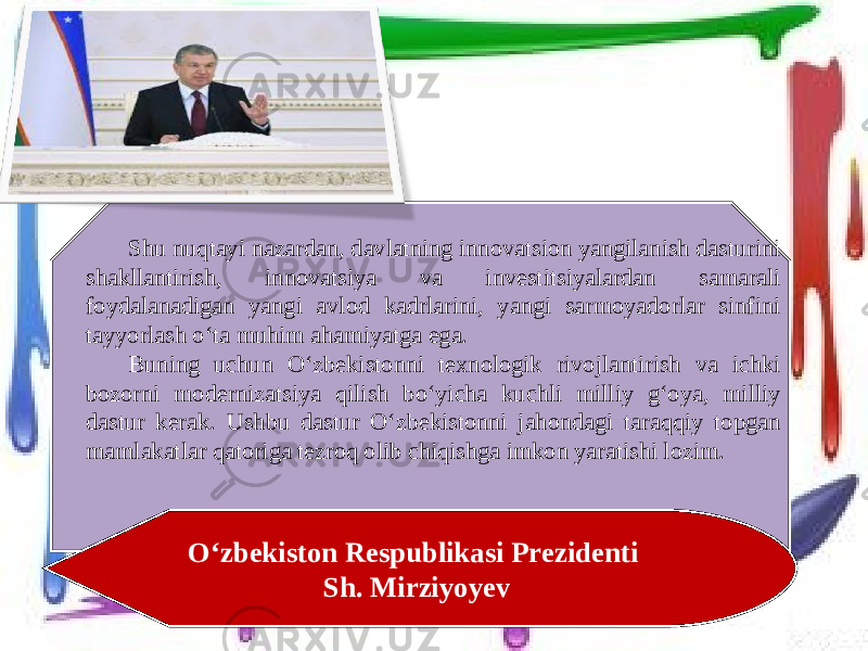 Shu nuqtayi nazardan, davlatning innovatsion yangilanish dasturini shakllantirish, innovatsiya va investitsiyalardan samarali foydalanadigan yangi avlod kadrlarini, yangi sarmoyadorlar sinfini tayyorlash o‘ta muhim ahamiyatga ega. Buning uchun O‘zbekistonni texnologik rivojlantirish va ichki bozorni modernizatsiya qilish bo‘yicha kuchli milliy g‘oya, milliy dastur kerak. Ushbu dastur O‘zbekistonni jahondagi taraqqiy topgan mamlakatlar qatoriga tezroq olib chiqishga imkon yaratishi lozim. O‘zbekiston Respublikasi Prezidenti Sh. Mirziyoyev 