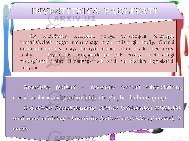 INVESTITSIYA FAOLIYATI Siz tadbirkorlik faoliyatini yo‘lga qo‘ymoqchi bo‘lsangiz investitsiyalash degan tushunchaga duch kelishingiz tabiiy. Chunki tadbirkorlikda investitsiya faoliyati muhim o‘rin tutadi. Investitsiya faoliyati – foyda olish maqsadida pul yoki boshqa ko‘rinishdagi mablag‘larni ishlab chiqarishga jalb etish va ulardan foydalanish jarayoni. Investitsiya faoliyati – investitsiya faoliyati subyektlarining investitsiyalarni amalga oshirish bilan bog‘liq harakatlari majmuyi. O‘zbekiston Respublikasining 2014-yil 9-dekabrdagi O‘RQ-380- sonli yangi tahrirdagi «Investitsiya faoliyati to‘g‘risida»gi qonuni, 3- modda2324 