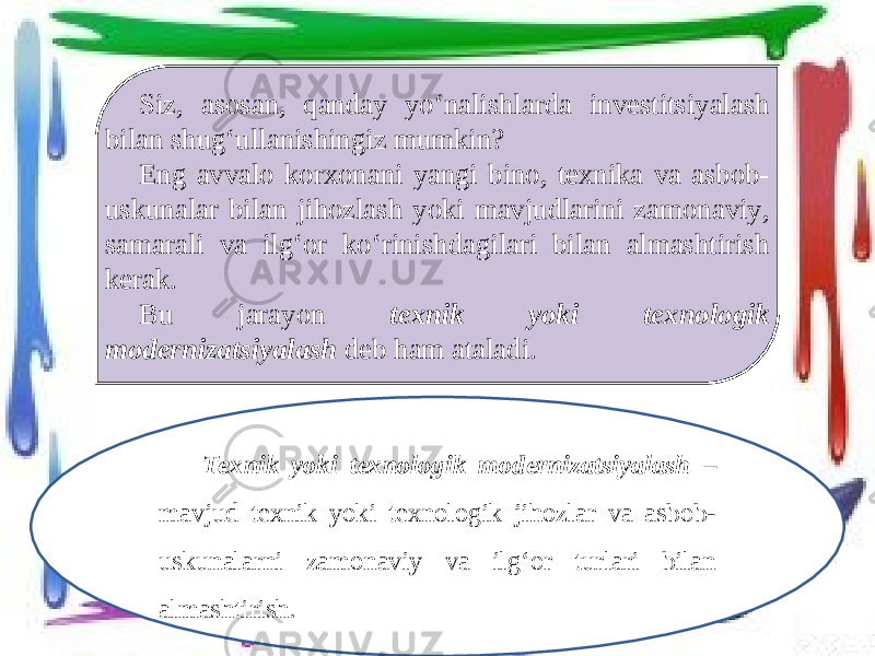Siz, asosan, qanday yo‘nalishlarda investitsiyalash bilan shug‘ullanishingiz mumkin? Eng avvalo korxonani yangi bino, texnika va asbob- uskunalar bilan jihozlash yoki mavjudlarini zamonaviy, samarali va ilg‘or ko‘rinishdagilari bilan almashtirish kerak. Bu jarayon texnik yoki texnologik modernizatsiyalash deb ham ataladi. Texnik yoki texnologik modernizatsiyalash – mavjud texnik yoki texnologik jihozlar va asbob- uskunalarni zamonaviy va ilg‘or turlari bilan almashtirish. 