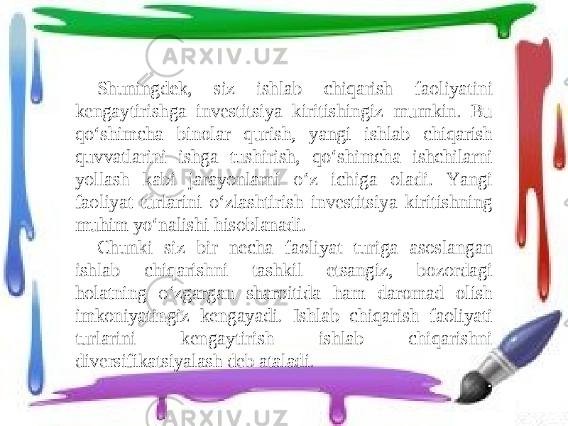 Shuningdek, siz ishlab chiqarish faoliyatini kengaytirishga investitsiya kiritishingiz mumkin. Bu qo‘shimcha binolar qurish, yangi ishlab chiqarish quvvatlarini ishga tushirish, qo‘shimcha ishchilarni yollash kabi jarayonlarni o‘z ichiga oladi. Yangi faoliyat turlarini o‘zlashtirish investitsiya kiritishning muhim yo‘nalishi hisoblanadi. Chunki siz bir necha faoliyat turiga asoslangan ishlab chiqarishni tashkil etsangiz, bozordagi holatning o‘zgargan sharoitida ham daromad olish imkoniyatingiz kengayadi. Ishlab chiqarish faoliyati turlarini kengaytirish ishlab chiqarishni diversifikatsiyalash deb ataladi. 