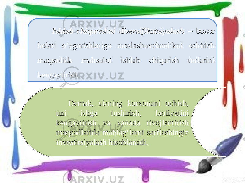 Ishlab chiqarishni diversifikatsiyalash – bozor holati o‘zgarishlariga moslashuvchanlikni oshirish maqsadida mahsulot ishlab chiqarish turlarini kengaytirish. Demak, sizning korxonani ochish, uni ishga tushirish, faoliyatini kengaytirish va yanada rivojlantirish maqsadlarida mablag‘larni sarflashingiz investitsiyalash hisoblanadi. 