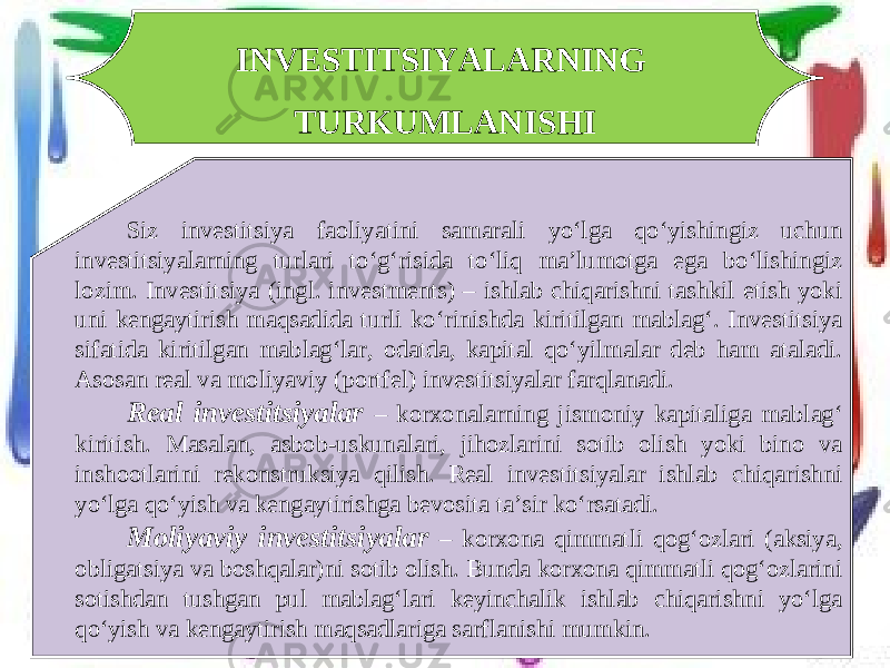 INVESTITSIYALARNING TURKUMLANISHI Siz investitsiya faoliyatini samarali yo‘lga qo‘yishingiz uchun investitsiyalarning turlari to‘g‘risida to‘liq ma’lumotga ega bo‘lishingiz lozim. Investitsiya (ingl. investments) – ishlab chiqarishni tashkil etish yoki uni kengaytirish maqsadida turli ko‘rinishda kiritilgan mablag‘. Investitsiya sifatida kiritilgan mablag‘lar, odatda, kapital qo‘yilmalar deb ham ataladi. Asosan real va moliyaviy (portfel) investitsiyalar farqlanadi. Real investitsiyalar – korxonalarning jismoniy kapitaliga mablag‘ kiritish. Masalan, asbob-uskunalari, jihozlarini sotib olish yoki bino va inshootlarini rekonstruksiya qilish. Real investitsiyalar ishlab chiqarishni yo‘lga qo‘yish va kengaytirishga bevosita ta’sir ko‘rsatadi. Moliyaviy investitsiyalar – korxona qimmatli qog‘ozlari (aksiya, obligatsiya va boshqalar)ni sotib olish. Bunda korxona qimmatli qog‘ozlarini sotishdan tushgan pul mablag‘lari keyinchalik ishlab chiqarishni yo‘lga qo‘yish va kengaytirish maqsadlariga sarflanishi mumkin. 