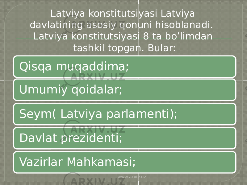 Umumiy qoidalar;Qisqa muqaddima; Seym( Latviya parlamenti); Davlat prezidenti; Vazirlar Mahkamasi; Latviya konstitutsiyasi Latviya davlatining asosiy qonuni hisoblanadi. Latviya konstitutsiyasi 8 ta bo’limdan tashkil topgan. Bular: www.arxiv.uz 