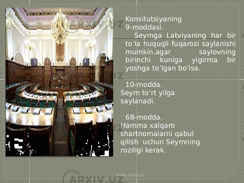  Konsitutsiyaning  9-moddasi. Seymga Latviyaning har bir to’la huquqli fuqarosi saylanishi mumkin,agar saylovning birinchi kuniga yigirma bir yoshga to’lgan bo’lsa.  10-modda. Seym to’rt yilga saylanadi.  68-modda. Hamma xalqaro shartnomalarni qabul qilish uchun Seymning roziligi kerak. www.arxiv.uz 