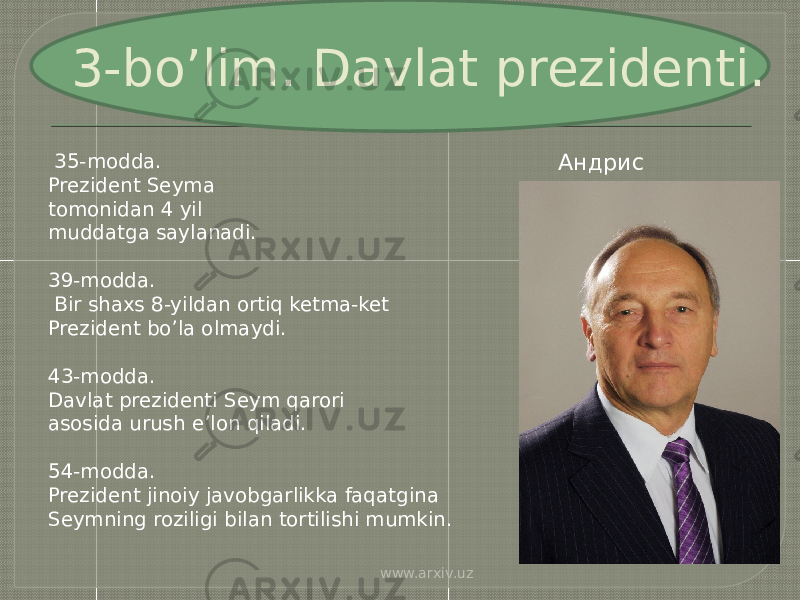 3-bo’lim. Davlat prezidenti. 35-modda. Prezident Seyma tomonidan 4 yil muddatga saylanadi. 39-modda. Bir shaxs 8-yildan ortiq ketma-ket Prezident bo’la olmaydi. 43-modda. Davlat prezidenti Seym qarori asosida urush e’lon qiladi. 54-modda. Prezident jinoiy javobgarlikka faqatgina Seymning roziligi bilan tortilishi mumkin. Андрис Берзиньш www.arxiv.uz 