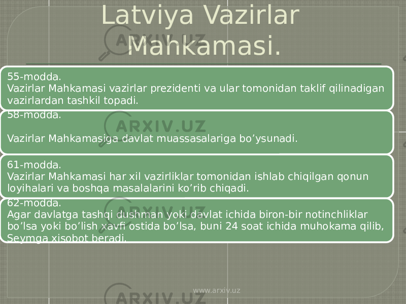 Latviya Vazirlar Mahkamasi. 55-modda. Vazirlar Mahkamasi vazirlar prezidenti va ular tomonidan taklif qilinadigan vazirlardan tashkil topadi. 58-modda. Vazirlar Mahkamasiga davlat muassasalariga bo’ysunadi. 61-modda. Vazirlar Mahkamasi har xil vazirliklar tomonidan ishlab chiqilgan qonun loyihalari va boshqa masalalarini ko’rib chiqadi. 62-modda. Agar davlatga tashqi dushman yoki davlat ichida biron-bir notinchliklar bo’lsa yoki bo’lish xavfi ostida bo’lsa, buni 24 soat ichida muhokama qilib, Seymga xisobot beradi. www.arxiv.uz 