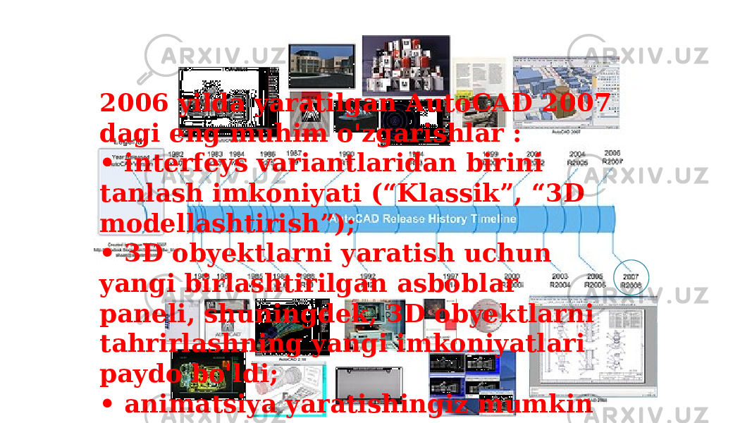 2006 yilda yaratilgan AutoCAD 2007 dagi eng muhim o&#39;zgarishlar : • interfeys variantlaridan birini tanlash imkoniyati (“Klassik”, “3D modellashtirish”); • 3D obyektlarni yaratish uchun yangi birlashtirilgan asboblar paneli, shuningdek, 3D obyektlarni tahrirlashning yangi imkoniyatlari paydo bo&#39;ldi; • animatsiya yaratishingiz mumkin 