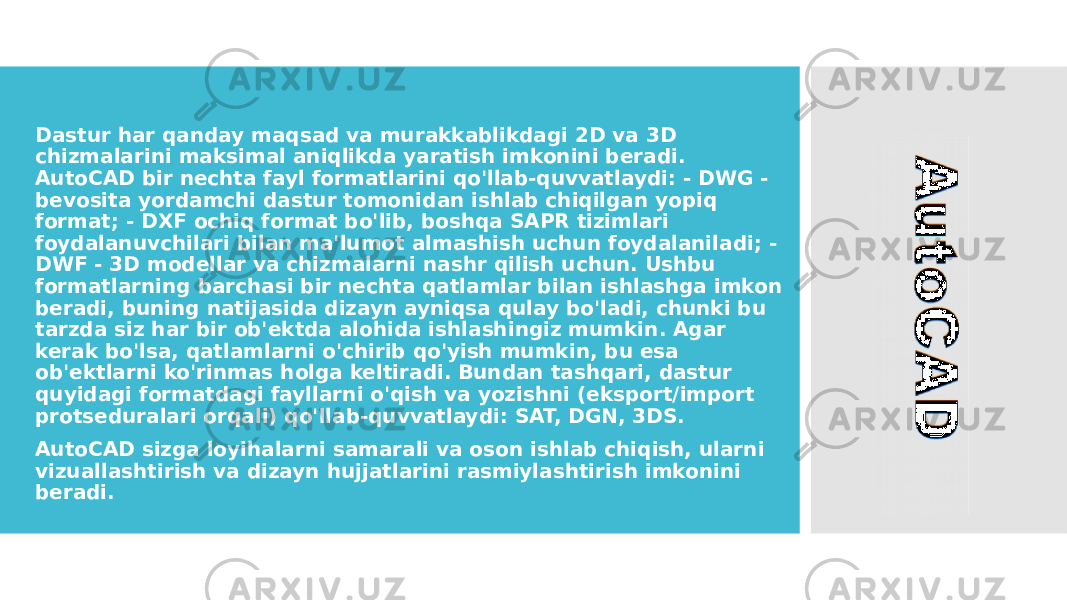 • Dastur har qanday maqsad va murakkablikdagi 2D va 3D chizmalarini maksimal aniqlikda yaratish imkonini beradi. AutoCAD bir nechta fayl formatlarini qo&#39;llab-quvvatlaydi: - DWG - bevosita yordamchi dastur tomonidan ishlab chiqilgan yopiq format; - DXF ochiq format bo&#39;lib, boshqa SAPR tizimlari foydalanuvchilari bilan ma&#39;lumot almashish uchun foydalaniladi; - DWF - 3D modellar va chizmalarni nashr qilish uchun. Ushbu formatlarning barchasi bir nechta qatlamlar bilan ishlashga imkon beradi, buning natijasida dizayn ayniqsa qulay bo&#39;ladi, chunki bu tarzda siz har bir ob&#39;ektda alohida ishlashingiz mumkin. Agar kerak bo&#39;lsa, qatlamlarni o&#39;chirib qo&#39;yish mumkin, bu esa ob&#39;ektlarni ko&#39;rinmas holga keltiradi. Bundan tashqari, dastur quyidagi formatdagi fayllarni o&#39;qish va yozishni (eksport/import protseduralari orqali) qo&#39;llab-quvvatlaydi: SAT, DGN, 3DS. • AutoCAD sizga loyihalarni samarali va oson ishlab chiqish, ularni vizuallashtirish va dizayn hujjatlarini rasmiylashtirish imkonini beradi. 