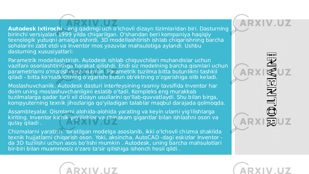 Autodesk Ixtirochi - eng qadimgi uch o&#39;lchovli dizayn tizimlaridan biri. Dasturning birinchi versiyalari 1999 yilda chiqarilgan. O&#39;shandan beri kompaniya haqiqiy texnologik yutuqni amalga oshirdi. 3D modellashtirish ishlab chiqarishning barcha sohalarini zabt etdi va Inventor mos yozuvlar mahsulotiga aylandi. Ushbu dasturning xususiyatlari: Parametrik modellashtirish. Autodesk ishlab chiquvchilari muhandislar uchun vazifani osonlashtirishga harakat qilishdi. Endi siz modelning barcha qismlari uchun parametrlarni o&#39;rnatishingiz mumkin. Parametrik tuzilma bitta butunlikni tashkil qiladi - bitta ko&#39;rsatkichning o&#39;zgarishi butun ob&#39;ektning o&#39;zgarishiga olib keladi. Moslashuvchanlik. Autodesk dasturi interfeysining rasmiy tavsifida Inventor har doim uning moslashuvchanligini eslatib o&#39;tadi. Kompleks eng murakkab tuzilmalarga qadar turli xil dizayn usullarini qo&#39;llab-quvvatlaydi. Shu bilan birga, kompyuterning texnik jihozlariga qo&#39;yiladigan talablar maqbul darajada qolmoqda. Assambleyalar. Qismlarni alohida-alohida yarating va keyin ularni yig&#39;ilishlarga kiriting. Inventor kichik yig&#39;ilishlar va chinakam gigantlar bilan ishlashni oson va qulay qiladi . Chizmalarni yaratish. Yaratilgan modelga asoslanib, ikki o&#39;lchovli chizma shaklida texnik hujjatlarni chiqarish oson. Yoki, aksincha, AutoCAD -dagi eskizlar Inventor - da 3D tuzilishi uchun asos bo&#39;lishi mumkin . Autodesk, uning barcha mahsulotlari bir-biri bilan muammosiz o&#39;zaro ta&#39;sir qilishiga ishonch hosil qildi . 