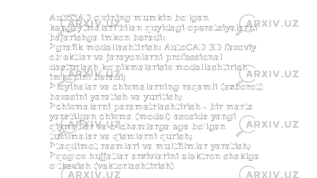 AutoCAD o&#39;zining mumkin bo&#39;lgan kengaytmalari bilan quyidagi operatsiyalarni bajarishga imkon beradi:  grafik modellashtirish: AutoCAD 3D fazoviy ob&#39;ektlar va jarayonlarni professional dasturlash ko&#39;nikmalarisiz modellashtirish imkonini beradi;  loyihalar va chizmalarning raqamli (axborot) bazasini yaratish va yuritish;  chizmalarni parametrlashtirish - bir marta yaratilgan chizma (model) asosida yangi qiymatlar va o&#39;lchamlarga ega bo&#39;lgan tuzilmalar va qismlarni qurish;  taqdimot rasmlari va multfilmlar yaratish;  qog&#39;oz hujjatlar arxivlarini elektron shaklga o&#39;tkazish (vektorlashtirish) 