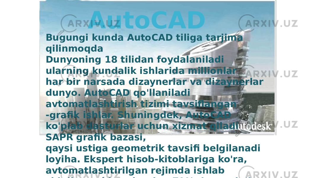 Bugungi kunda AutoCAD tiliga tarjima qilinmoqda Dunyoning 18 tilidan foydalaniladi ularning kundalik ishlarida millionlar har bir narsada dizaynerlar va dizaynerlar dunyo. AutoCAD qo&#39;llaniladi avtomatlashtirish tizimi tavsiflangan -grafik ishlar. Shuningdek, AutoCAD ko&#39;plab dasturlar uchun xizmat qiladi SAPR grafik bazasi, qaysi ustiga geometrik tavsifi belgilanadi loyiha. Ekspert hisob-kitoblariga ko&#39;ra, avtomatlashtirilgan rejimda ishlab chiqilgan chizmalarning 70% dan ortig&#39;i AutoCAD AutoCAD 