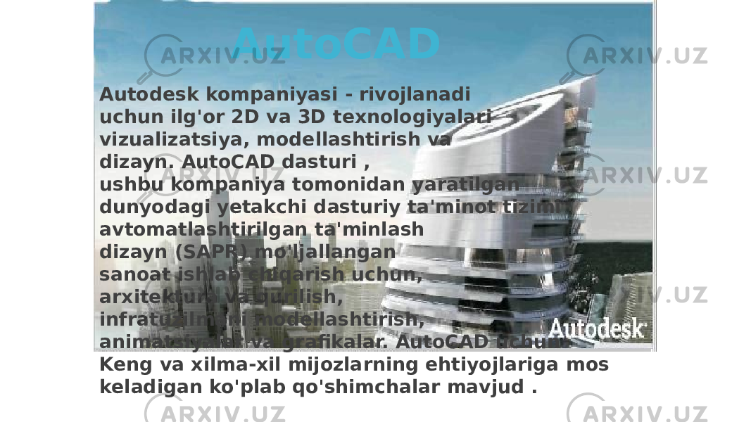 Autodesk kompaniyasi - rivojlanadi uchun ilg&#39;or 2D va 3D texnologiyalari vizualizatsiya, modellashtirish va dizayn. AutoCAD dasturi , ushbu kompaniya tomonidan yaratilgan dunyodagi yetakchi dasturiy ta&#39;minot tizimi avtomatlashtirilgan ta&#39;minlash dizayn (SAPR) mo&#39;ljallangan sanoat ishlab chiqarish uchun, arxitektura va qurilish, infratuzilmani modellashtirish, animatsiyalar va grafikalar. AutoCAD uchun Keng va xilma-xil mijozlarning ehtiyojlariga mos keladigan ko&#39;plab qo&#39;shimchalar mavjud . AutoCAD 