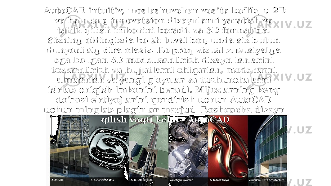 AutoCAD intuitiv, moslashuvchan vosita boʻlib, u 2D va ham eng innovatsion dizaynlarni yaratish va tahlil qilish imkonini beradi. va 3D formatida. Sizning oldingizda bo&#39;sh tuval bor, unda siz butun dunyoni sig&#39;dira olasiz. Ko&#39;proq vizual xususiyatga ega bo&#39;lgan 3D modellashtirish dizayn ishlarini tezlashtirish va hujjatlarni chiqarish, modellarni almashish va yangi g&#39;oyalar va tushunchalarni ishlab chiqish imkonini beradi. Mijozlarning keng doirasi ehtiyojlarini qondirish uchun AutoCAD uchun minglab plaginlar mavjud. Boshqacha dizayn qilish vaqti keldi - AutoCAD 