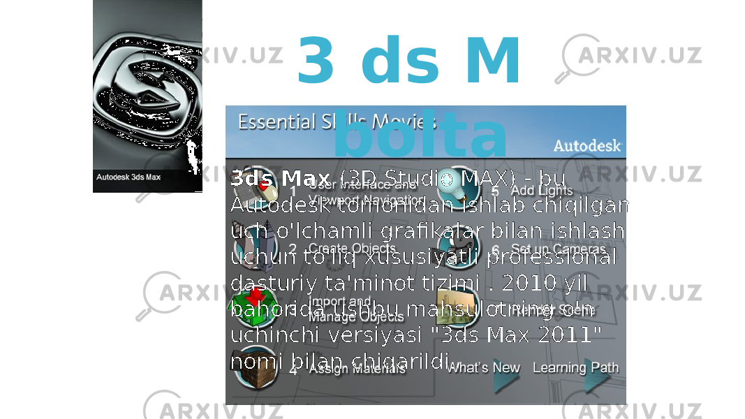 3 ds M bolta 3ds Max (3D Studio MAX) - bu Autodesk tomonidan ishlab chiqilgan uch o&#39;lchamli grafikalar bilan ishlash uchun to&#39;liq xususiyatli professional dasturiy ta&#39;minot tizimi . 2010 yil bahorida ushbu mahsulotning o&#39;n uchinchi versiyasi &#34;3ds Max 2011&#34; nomi bilan chiqarildi. 